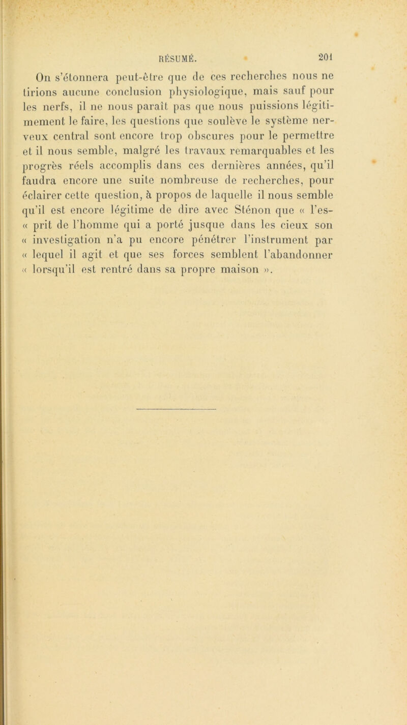 On s’étonnera peut-être que de ces reclierclies nous ne tirions aucune conclusion pliysiologique, mais sauf pour les nerfs, il ne nous paraît pas que nous puissions légiti- mement le faire, les questions que soulève le système ner- veux central sont encore trop obscures pour le permettre et il nous semble, malgré les travaux remarquables et les progrès réels accomplis dans ces dernières années, qu’il faudra encore une suite nombreuse de recherches, pour éclairer cette question, à propos de laquelle il nous semble qu’il est encore légitime de dire avec Sténon que « l’es- « prit de l’homme qui a porté jusque dans les deux son « investigation n’a pu encore pénétrer l’instrument par « lequel il agit et que ses forces semblent l’abandonner (( lorsqu’il est rentré dans sa propre maison ».