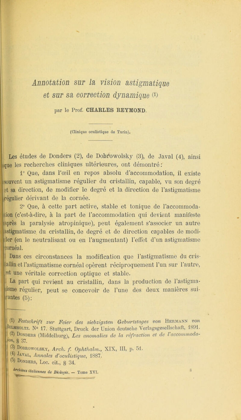 Annotation sur ia vision astigmatique et sur sa correction dynamique (i) par le Prof. CHARLES REYMOND. (Clinique oculistique de Turin). Les études de Donders (2), de Dobrowolsky (3), de Javal (4), ainsi .que les recherches cliniques ultérieures, ont démontré; 1“ Que, dans l’œil en repos absolu d’accommodation, il existe souvent un astigmatisme régulier du cristallin, capable, vu son degré et sa direction, de modifier le degré et la direction de l’astigmatisme lirégulier dérivant de la cornée. 2° Que, à cette part active, stable et tonique de l’accommoda- tion (c’est-à-dire, à la part de l’accommodation qui devient manifeste [après la paralysie atropinique), peut également s’associer un autre astigmatisme du cristallin, de degré et de direction capables de modi- jiler (en le neutralisant ou en l’augmentant) l’effet d’un astigmatisme [cornéal. i Dans ces circonstances la modification que l’astigmatisme du cris- tallin et l’astigmatisme cornéal opèrent réciproquement l’un sur l’autre, !st une véritale correction optique et stable. • La part qui revient au cristallin, dans la production de l’astigma- jiisme régulier, peut se concevoir de l’une des deux manières sui- irantes (5): J. (1) Festschrift zur Feier des siehzigsten Géhuristages von Hermann von IljilELMHOLTz. N° 17. Stuttgart, Druck der Union deutsche Verlagsgesellschaft, 1891. Il (2) Donders (Middelburg), Les anomalies de la réfraction et de l accommoda- h'ow, § 37. |l (3) Dobrowolsky, Arch. f Ophthalm., XIX, 111, p. 51. !• Javal, Annales d’oculistique, 1887. Ji (5) Donders, Loc. cit., § 34. I* italiennes de Biologie. — 'm. ®