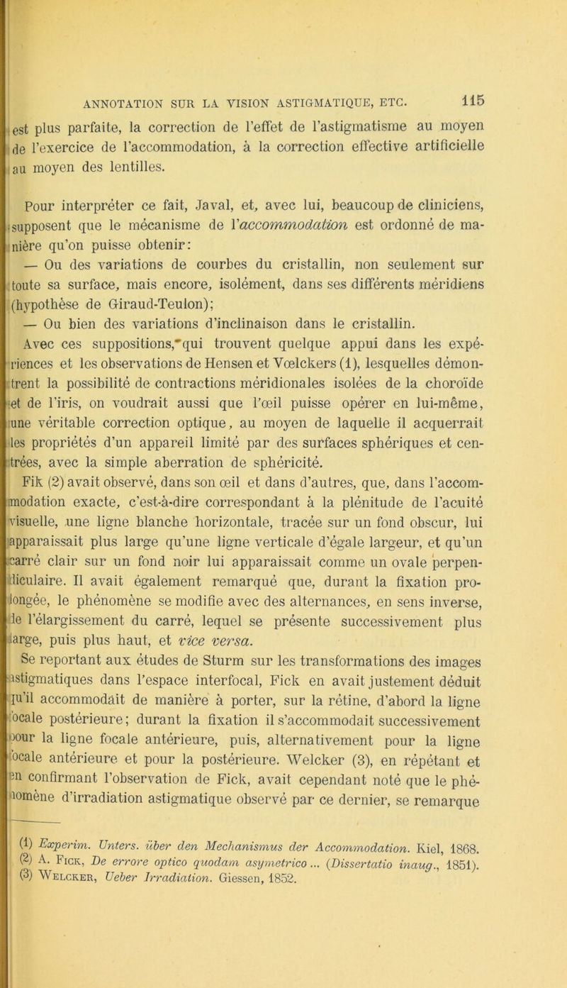 • est plus parfaite, la correction de l’effet de l’astigmatisme au moyen de l’exercice de l’accommodation, à la correction effective artificielle :au moyen des lentilles. Pour interpréter ce fait, Javal, et, avec lui, beaucoup de cliniciens, • supposent que le mécanisme de Xaccommodation est ordonné de ma- -nière qu’on puisse obtenir: — Ou des variations de courbes du cristallin, non seulement sur : toute sa surface, mais encore, isolément, dans ses différents méridiens (hypothèse de Giraud-Teulon); — Ou bien des variations d’inclinaison dans le cristallin. Avec ces suppositions,*’qui trouvent quelque appui dans les expé- riences et les observations de Hensen et Vœlckers (1), lesquelles démon- trent la possibilité de contractions méridionales isolées de la choroïde iet de l’iris, on voudrait aussi que Pœil puisse opérer en lui-même, •une véritable correction optique, au moyen de laquelle il acquerrait •les propriétés d’un appareil limité par des surfaces sphériques et cen- trées, avec la simple aberration de sphéricité. Fik (2) avait observé, dans son œil et dans d’autres, que, dans l’accom- imodation exacte, c’est-à-dire correspondant à la plénitude de l’acuité •visuelle, une ligne blanche horizontale, tracée sur un fond obscur, lui apparaissait plus large qu’une ligne verticale d’égale largeur, et qu’un .carré clair sur un fond noir lui apparaissait comme un ovale perpen- diculaire. Il avait également remarqué que, durant la fixation pro- longée, le phénomène se modifie avec des alternances, en sens inverse, de l’élargissement du carré, lequel se présente successivement plus ^arge, puis plus haut, et vice versa. Se reportant aux études de Sturm sur les transformations des images nstigmatiques dans l’espace interfocal, Fick en avait justement déduit qu’il accommodait de manière à porter, sur la rétine, d’abord la ligne :ocale postérieure; durant la fixation il s’accommodait successivement oour la ligne focale antérieure, puis, alternativement pour la ligne 'ocale antérieure et pour la postérieure. Welcker (3), en répétant et hn confirmant l’observation de Fick, avait cependant noté que le phé- tiomène d’irradiation astigmatique observé par ce dernier, se remarque (1) Experim. Unters. üher den Mechanismus der Accommodation. Kiel, 1868. (2) A. Fick, De errore optico quodam asymetrico... {Dissertatio inaug., 1851). (3) Welcker, Ueber Irradiation. Giessen, 1852.