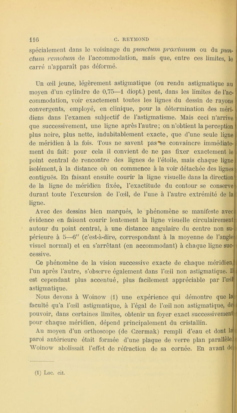 spécialement dans le voisinage du xmnctum proximum ou du pun- ctum remotum de l’accommodation, mais que, entre ces limites, le carré n’apparaît pas déformé. Un œil jeune, légèrement astigmatique (ou rendu astigmatique au moyen d’un cylindre de 0,75—1 diopt.) peut, dans les limites de l’ac- commodation, voir exactement toutes les lignes du dessin de rayons convergents, employé, en clinique, pour la détermination des méri- diens dans l’examen subjectif de l’astigmatisme. Mais ceci n’arrive que successivement, une ligne après l’autre ; on n’obtient la perception plus noire, plus nette, indubitablement exacte, que d’une seule ligne de méridien à la fois. Tous ne savent pas*se convaincre immédiate- ment du fait: pour cela il convient de ne pas fixer exactement le point central de rencontre des lignes de l’étoile, mais chaque ligne isolément, à la distance où on commence à la voir détachée des lignes contiguës. En faisant ensuite courir la ligne visuelle dans la direction de la ligne de méridien fixée, l’exactitude du contour se conserve durant toute l’excursion de Fœil, de l’une à l’autre extrémité de la ligne. Avec des dessins bien marqués, le phénomène se manifeste avec évidence en faisant courir lentement la ligne visuelle circulairement autour du point central, à une distance angulaire du centre non su- périeure à 5—6 (c’est-à-dire, correspondant à la moyenne de l’angle visuel normal) et en s’arrêtant (en accommodant) à chaque ligne suc cessive. Ce phénomène de la vision successive exacte de chaque méridien l’un après l’autre, s’observe également dans l’œil non astigmatique. Il est cependant plus accentué, plus facilement appréciable par l’œil astigmatique. Nous devons à Woinow (1) une expérience qui démontre que la faculté qu’a l’œil astigmatique, à l’égal de l’œil non astigmatique, de pouvoir, dans certaines limites, obtenir un foyer exact successivement l pour chaque méridien, dépend principalement du cristallin. Au moyen d’un orthoscope (de Gzermak) rempli d’eau et dont laft-- paroi antérieure était formée d’une plaque de verre plan parallèle; Woinow abolissait l’effet de réfraction de sa cornée. En avant de (1) Loc. cit.