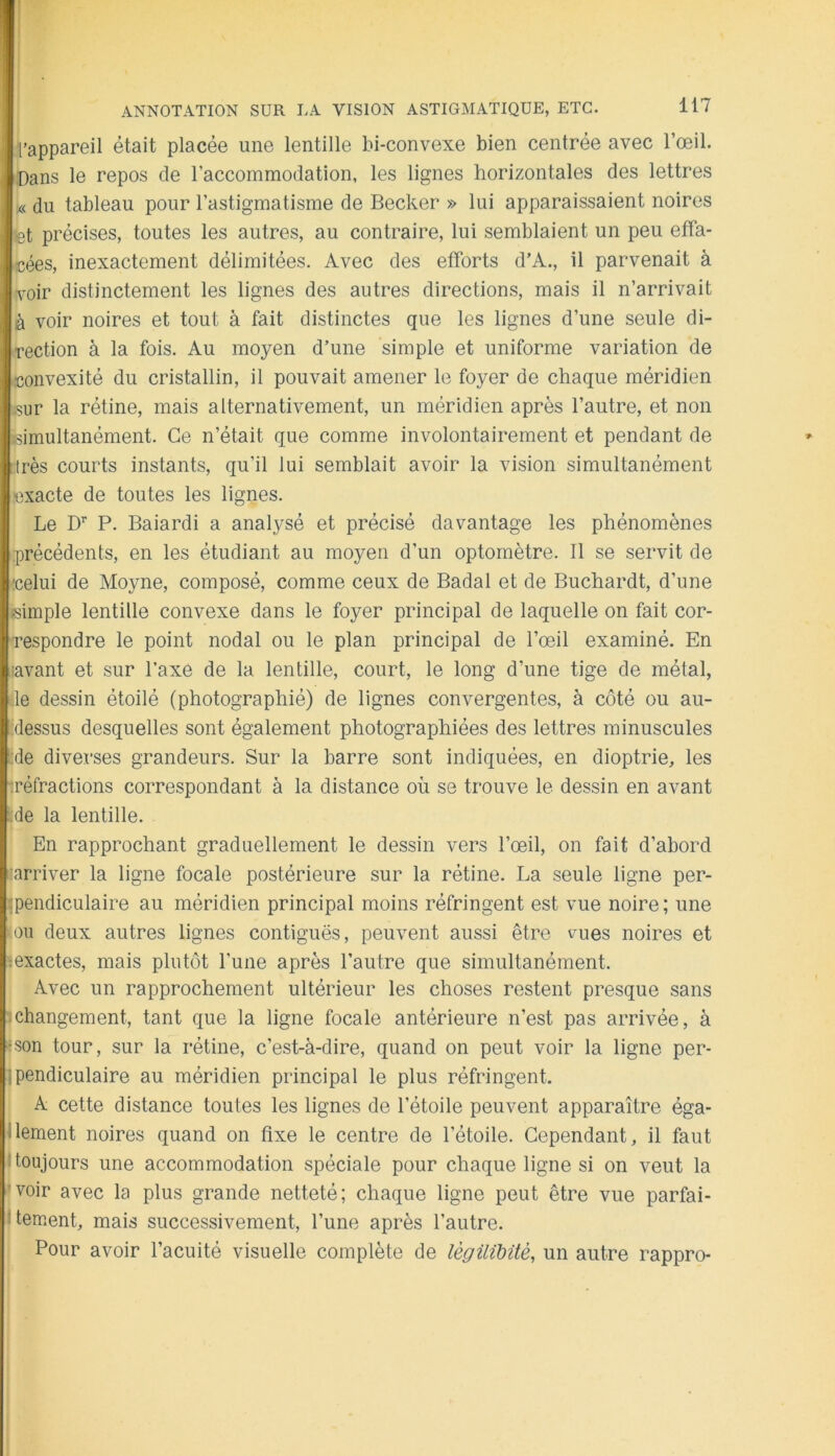 l’appareil était placée une lentille bi-convexe bien centrée avec l’œil. Dans le repos de l’accommodation, les lignes horizontales des lettres x< du tableau pour l’astigmatisme de Becker » lui apparaissaient noires tet précises, toutes les autres, au contraire, lui semblaient un peu effa- cées, inexactement délimitées. Avec des efforts d’A., il parvenait à voir distinctement les lignes des autres directions, mais il n’arrivait à voir noires et tout à fait distinctes que les lignes d’une seule di- rection à la fois. Au moyen d’une simple et uniforme variation de convexité du cristallin, il pouvait amener le foyer de chaque méridien .sur la rétine, mais alternativement, un méridien après l’autre, et non simultanément. Ce n’était que comme involontairement et pendant de !très courts instants, qu’il lui semblait avoir la vision simultanément exacte de toutes les lignes. Le D’’ P. Baiardi a analj^sé et précisé davantage les phénomènes précédents, en les étudiant au moyen d’un optornètre. 11 se servit de celui de Moyne, composé, comme ceux de Badal et de Buchardt, d’une simple lentille convexe dans le foyer principal de laquelle on fait cor- respondre le point nodal ou le plan principal de l’œil examiné. En :avant et sur l’axe de la lentille, court, le long d’une tige de métal, de dessin étoilé (photographié) de lignes convergentes, à côté ou au- idessus desquelles sont également photographiées des lettres minuscules !:de diverses grandeurs. Sur la barre sont indiquées, en dioptrie, les tréfractions correspondant à la distance où se trouve le dessin en avant : de la lentille. En rapprochant graduellement le dessin vers l’œil, on fait d’abord :arriver la ligne focale postérieure sur la rétine. La seule ligne per- «pendiculaire au méridien principal moins réfringent est vue noire ; une -OU deux autres lignes contiguës, peuvent aussi être vues noires et œxactes, mais plutôt l’une après l’autre que simultanément. Avec un rapprochement ultérieur les choses restent presque sans changement, tant que la ligne focale antérieure n’est pas arrivée, à rson tour, sur la rétine, c’est-à-dire, quand on peut voir la ligne per- ipendiculaire au méridien principal le plus réfringent. A cette distance toutes les lignes de l’étoile peuvent apparaître éga- jlement noires quand on fixe le centre de l’étoile. Cependant, il faut j toujours une accommodation spéciale pour chaque ligne si on veut la voir avec la plus grande netteté; chaque ligne peut être vue parfai- tement, mais successivement, l’une après l’autre. I Pour avoir l’acuité visuelle complète de lègilibüè, un autre rappro-