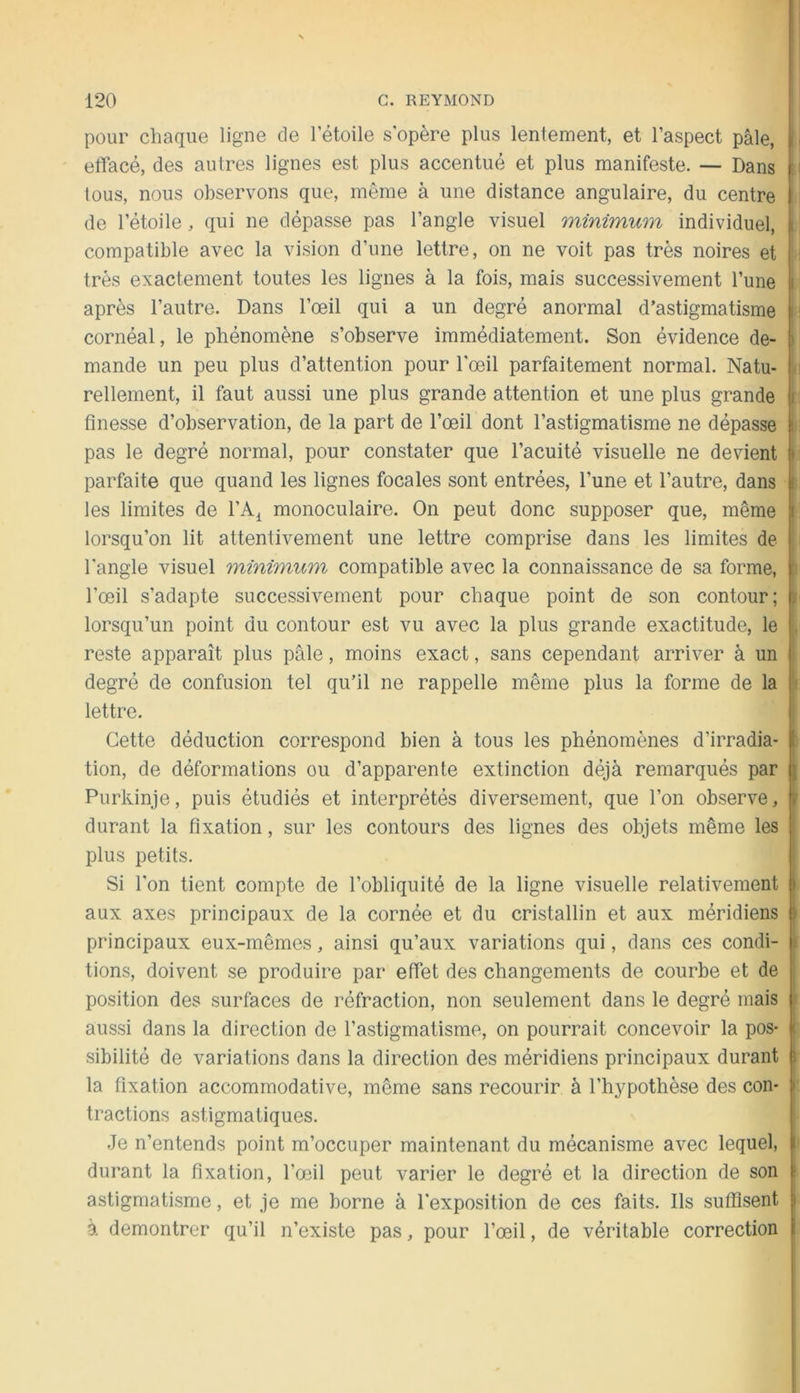 pour chaque ligne de l’étoile s'opère plus lentement, et l’aspect pâle, 11 effacé, des autres lignes est plus accentué et plus manifeste. — Dans i : tous, nous observons que, même à une distance angulaire, du centre de l’étoile, qui ne dépasse pas l’angle visuel minimum individuel, i compatible avec la vision d’une lettre, on ne voit pas très noires et i très exactement toutes les lignes à la fois, mais successivement l’une ( après l’autre. Dans l’œil qui a un degré anormal d’astigmatisme n cornéal, le phénomène s’observe immédiatement. Son évidence de- i mande un peu plus d’attention pour l'œil parfaitement normal. Natu- : rellement, il faut aussi une plus grande attention et une plus grande i finesse d’observation, de la part de l’œil dont l’astigmatisme ne dépasse i pas le degré normal, pour constater que l’acuité visuelle ne devient i parfaite que quand les lignes focales sont entrées, l’une et l’autre, dans ( les limites de l’A^ monoculaire. On peut donc supposer que, même i lorsqu’on lit attentivement une lettre comprise dans les limites de l'angle visuel minimum compatible avec la connaissance de sa forme, [ l’œil s’adapte successivement pour chaque point de son contour; u lorsqu’un point du contour est vu avec la plus grande exactitude, le . reste apparaît plus pâle, moins exact, sans cependant arriver à un degré de confusion tel qu’il ne rappelle même plus la forme de la lettre. Cette déduction correspond bien à tous les phénomènes d’irradia- i tion, de déformations ou d’apparente extinction déjà remarqués par i Purkinje, puis étudiés et interprétés diversement, que l’on observe, F durant la fixation, sur les contours des lignes des objets même les { plus petits. ! Si l'on tient compte de l’obliquité de la ligne visuelle relativement i aux axes principaux de la cornée et du cristallin et aux méridiens ) principaux eux-mêmes, ainsi qu’aux variations qui, dans ces condi- ji tions, doivent se produire par effet des changements de courbe et de 1 position des surfaces de réfraction, non seulement dans le degré mais t aussi dans la direction de l’astigmatisme, on pourrait concevoir la pos- ( sibilité de variations dans la direction des méridiens principaux durant i la fixation accommodative, même sans recourir à l’hypothèse des con- i tractions astigmatiques. .Je n’entends point m’occuper maintenant du mécanisme avec lequel, I durant la fixation, l’œil peut varier le degré et la direction de son i astigmatisme, et je me borne à l'exposition de ces faits. Ils suffisent i à démontrer qu’il n’existe pas, pour l’œil, de véritable correction I