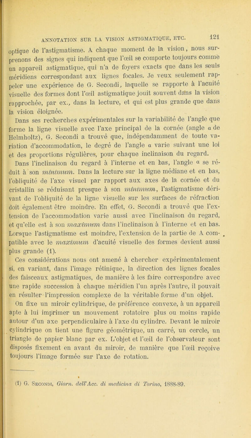[ ANNOTATION SUR LA VISION ASTIGMATIQUE, ETC. optique de l’astigmatisme. A chaque moment de la vision, nous sur- prenons des signes qui indiquent que l’œil se comporte toujours comme un appareil astigmatique, qui n’a de foyers exacts que dans les seuls méridiens correspondant aux lignes focales. Je veux seulement rap- peler une expérience de G. Second!, laquelle se rapporte à 1 acuité visuelle des formes dont l’œil astigmatique jouit souvent dans la vision rapprochée, par ex., dans la lecture, et qui est plus grande que dans la vision éloignée. Dans ses recherches expérimentales sur la variabilité de l’angle que forme la ligne visuelle avec l’axe principal de la cornée (angle a de Helmholtz), G. Second! a trouvé que, indépendamment de toute va- riation d’accommodation, le degré de l’angle a varie suivant une loi et des proportions régulières, pour chaque inclinaison du regard. Dans l’inclinaison du regard à l’interne et en bas, l’angle « se ré- duit à son winifYiurïi. Dans la lecture sur la ligne médiane et en bas, lobliquité de l’axe visuel par rapport aux axes de la cornée et du cristallin se réduisant presque à son minimum, l’astigmatisme déri- vant de l’obliquité de la ligne visuelle sur les surfaces de réfraction doit également être moindre. En effet, G. Second! a trouvé que l’ex- tension do l’accommodation varie aussi avec l’inclinaison du regard, et qu’elle est à son maximum dans l’inclinaison à l’interne et en bas. Lorsque l’astigmatisme est moindre, l’extension de la partie de A com- . patible avec le maximum d’acuité visuelle des formes devient aussi plus grande (1). Ces considérations nous ont amené à chercher expérimentalement si, en variant, dans l’image rétinique, la direction des lignes focales des faisceaux astigmatiques, de manière à les faire correspondre avec une rapide succession à chaque méridien l’im après l’autre, il pouvait en résulter l’impression complexe de la véritable forme d’un objet. On fixe un miroir cylindrique, de préférence convexe, à un appareil apte à lui imprimer un mouvement rotatoire plus ou moins rapide autour d’un axe perpendiculaire à l’axe du cylindre. Devant le miroir ^ cylindrique on tient une figure géométrique, un carré, un cercle, un triangle de papier blanc par ex. L’objet et l’œil de l’observateur sont disposés fixement en avant du miroir, de manière que l’œil reçoive toujours l’image formée sur l’axe de rotation. (1) G. Secondi, Giorn. clelVAcc. di medicina di Torino, 1888-89.