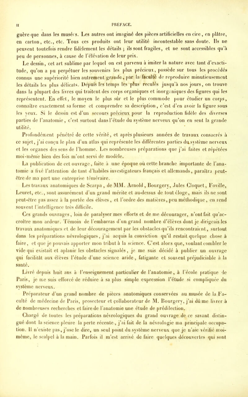 guère que dans les musérs. Les autres ont imaginé des pièces artificielles en cire, en plâtre, en carton, etc., etc. Tous ces produits ont leur utilité incontestable sans doute. Ils ne peuvent toutefois rendre fidèlement les détails ; ils sont fragiles, et ne sont accessibles qu’à peu de personnes, à cause de l’élévation de leur prix. Le dessin, cet art sublime par lequel on est parvenu à imiter la nature avec tant d’exacti- tude, qu’on a pu perpétuer les souvenirs les plus précieux, possède sur tous les procédés connus une supériorité bien autrement grande, par la faculté de reproduire minutieusement les détails les plus délicats. Depuis les temps les plus reculés jusqu’à nos jours, on trouve dans la plupart des livres qui traitent des corps organiques et inorganiques des figures qui les représentent. En effet, le moyen le plus sûr et le plus commode pour étudier un corps, connaître exactement sa forme et comprendre sa description, c’est d’en avoir la figure sous les yeux. Si le dessin est d’un secours précieux pour la reproduction fidèle des diverses parties de l’anatomie, c’est surtout dans l’étude du système nerveux qu’on en sent la grande utilité. Profondément pénétré de cette vérité, et après plusieurs années de travaux consacrés à ce sujet, j’ai conçu le plan d’un atlas qui représente les différentes parties du système nerveux et les organes des sens de l’homme. Les nombreuses préparations que j’ai faites et répétées moi-même bien des fois m’ont servi de modèle. La publication de cet ouvrage, faite à une époque où cette branche importante de l’ana- tomie a fixé l’attention de tant d’habiles investigateurs français et allemands, paraîtra peut- être de ma part une entreprise téméraire. Les travaux anatomiques de Scarpa , de MM. Arnold , Bourgery, Jules Cloquet, Foviile, Leuret, etc., sont assurément d’un grand mérite et au-dessus de tout éloge, mais ils ne sont peut-*être pas assez à la portée des élèves, et l’ordre des matières, peu méthodique, en rend souvent l’intelligence très difficile. Ces grands ouvrages, loin de paralyser mes efforts et de me décourager, n’ont fait qu’ac- croître mon ardeur. Témoin de l’embarras d’un grand nombre d’élèves dont je dirigeais les travaux anatomiques et de leur découragement par les obstacles qu’ils rencontraient, surtout dans les préparations névrologiques, j’ai acquis la conviction qu’il restait quelque chose à faire, et que je pouvais apporter mon tribut à la science. C’est alors que, voulant combler le vide qui existait et aplanir les obstacles signalés, je me suis décidé à publier un ouvrage qui facilitât aux élèves l’étude d’une science aride, fatigante et souvent préjudiciable à la santé. Livré depuis huit ans à l’enseignement particulier de l’anatomie, à l’école pratique de Paris, je me suis efforcé de réduire à sa plus simple expression l’étude si compliquée du système nerveux. Préparateur d’un grand nombre de pièces anatomiques conservées au musée de la Fa- culté de médecine de Paris, prosecteur et collaborateur de M. Bourgery, j’ai dû me livrer à de nombreuses recherches et faire de l’anatomie une étude de prédilection. Chargé de toutes les préparations névrologiques du grand ouvrage de ce savant distin- gué dont la science pleure la perte récente , j’ai fait de la névrologie ma principale occupa- tion. Il n’existe pas, j’ose le dire, un seul point du système nerveux que je n’aie vérifié moi- même, le scalpel à la main. Parfois il m’est arrivé de faire quelques découvertes qui sont