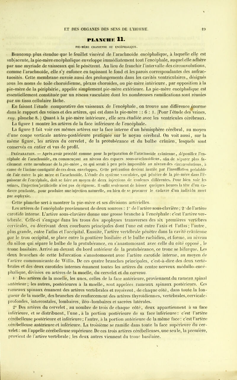 PLAKCHE 11. PIE-MÈRE CRANIENNE OU ENCÉPHALIQUE. Beaucoup plus étendue que le feuillet viscéral de l’arachnoïde encéphalique, à laquelle elle est subjacente, la pie-mère encéphalique enveloppe immédiatement tout l’encéphale, auquel elle adhère par une myriade de vaisseaux qui le pénètrent. Au lieu de franchir l’intervalle des circonvolutions, comme l’arachnoïde, elle s’y enfonce en tapissant le fond et les parois correspondantes des anfrac- tuosités. Cette membrane envoie aussi des prolongements dans les cavités ventriculaires, désignés sous les noms de toile choroïdienne, plexus choroïdes, ou pie-mère intérieure, par opposition à la pie-mère de la périphérie, appelée simplement pie-mère extérieure. La pie-mère encéphalique est essentiellement constituée par un réseau vasculaire dont les nombreuses ramifications sont réunies par un tissu cellulaire lâche. En faisant l’étude comparative des vaisseaux de l’encéphale, on trouve une différence énorme dans le rapport des veines et des artères, qui est dans la pie-mère : : 6 : 1. (Pour l’étude des veines, voy. planche 8. ) Quant à la pie-mère intérieure, elle sera étudiée avec les ventricules cérébraux. La figure 1 montre les artères de la face inférieure de l’encéphale. La figure 2 fait voir ces mêmes artères sur la face interne d’un hémisphère cérébral, au moyen d’une coupe verticale antéro-postérieure pratiquée sur le noyau cérébral. On voit aussi, sur la même figure, les artères du cervelet, de la protubérance et du bulbe crânien, lesquels sont conservés en entier et vus de profil. Préparation. — Après avoir procédé comme pour la préparation de l’arachnoïde crânienne, dépouillez l’en- céphale de l’arachnoïde, en commençant au niveau des espaces sous-arachnoïdiens, afin de séparer plus fa- cilement cette membrane de la pie-mère , ce qui serait à peu près impossible au niveau des circonvolutions, à cause de l’intime contiguïté de ces deux enveloppes. Cette précaution devient inutile par l’insufflation préalable de l’air entre la pic mère et l’arachnoïde. L’étude du système vasculaire, qui pénètre de la pie-mère dans l’é- paisseur de l’encéphale, doit se faire au moyen de deux injections de couleurs différentes. Pour bien voir les veines, l’injection artificielle n’est pas de rigueur. Il suffit seulement de laisser quelques heures la tcte d’un ca- davre pendante, pour produire une injection naturelle, ou bien de se procurer le cadavre d’un individu mort par asphyxie. Cette planche sert à montrer la pie-mère et ses divisions artérielles. Les artères de l’encéphale proviennent de deux sources : 1 de l’artère sous-clavière ; 2 de l’artère carotide interne. L’artère sous-clavière donne une grosse branche à l’encéphale : c’est l’artère ver- tébrale. Celle-ci s’engage dans les trous des apophyses transverses des six premières vertèbres cervicales, en décrivant deux courbures principales dont l’une est entre l’axis et l’atlas ; l’autre, plus grande, entre l’atlas et l’occipital. Ensuite, l’artère vertébrale pénètre dans la cavité crânienne par le trou occipital, se place entre la gouttière basilaire et le bulbe rachidien, et forme, au niveau du sillon qui sépare le bulbe de la protubérance, en s’anastomosant avec celle du côté opposé , le tronc basilaire. Arrivé au-devant du bord antérieur de la protubérance, ce tronc se bifurque. Les deux branches de cette bifurcation s’anastomosent avec l’artère carotide interne, au moyen de l’artère communicante de Willis. De ces quatre branches principales, c’est-à-dire des deux verté- brales et des deux carotides internes émanent toutes les artères du centre nerveux médullo-encé- phalique, divisées en artères de la moelle, du cervelet et du cerveau. i ’ Des artères de la moelle, les unes, celles de la face antérieure, proviennent du rameau spinal antérieur; les autres, postérieures à la moelle, sont appelées rameaux spinaux postérieurs. Ces rameaux spinaux émanent des artères vertébrales et reçoivent, de chaque côté, dans toute la lon- gueur de la moelle, des branches de renforcement des artères thyroïdiennes, vertébrales, cervicales profondes, intercostales, lombaires, iléo-lombaires et sacrées latérales. 2° Des artères du cervelet, au nombre de trois de chaque côté, deux appartiennent à sa face inférieure, et se distribuent, l’une , à la portion postérieure de sa face inférieure : c’est l’artère cérébelleuse postérieure et inférieure ; l’autre, à la portion antérieure de la même face : c’est l’artère cérébelleuse antérieure et inférieure. La troisième se ramifie dans toute la face supérieure du cer- velet : on l’appelle cérébelleuse supérieure.De ces trois artères cérébelleuses, une seule, la première, provient de l’artère vertébrale ; les deux autres viennent du tronc basilaire.