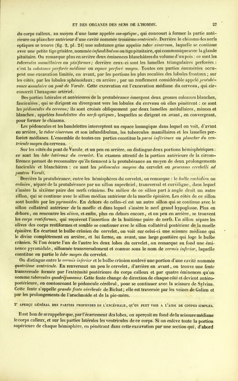 du corps calleux, au moyen d’une lame appelée sus-optique, qui concourt à former la partie anté- rieure ou plancher antérieur d’une cavité nommée troisième ventricule. Derrière le chiasma des nerfs optiques se trouve (fig. 2, pl. 24) une substance grise appelée tuber cinereum, laquelle se continue avec une petite tige grisâtre, nommée infundibulum ou tige pituitaire, qui communique avec la glande pituitaire. On remarque plus en arrière deux éminences blanchâtres du volume d'un pois : ce sont les tubercules mamillaires ou pisiformes; derrière ceux-ci sont les lamelles triangulaires perforées : c’est la substance perforée médiane ou espace perforé moyen. Toutes ces parties énumérées occu- pent une excavation limitée, en avant, par les portions les plus reculées des lobules frontaux ; sur les côtés, par les lobules sphénoïdaux ; en arrière , par un renflement considérable appelé protubé- rance annulaire ou pont de Varole. Cette excavation est l’excavation médiane du cerveau, qui cir- conscrit l’hexagone artériel. Des parties latérales et antérieures de la protubérance émergent deux grosses colonnes blanches, fasciculées, qui se dirigent en divergeant vers les lobules du cerveau où elles pénètrent : ce sont \espédoncules du cerveau; ils sont croisés obliquement par deux lamelles médullaires, minces et blanches, appelées bandelettes des nerfs optiques, lesquelles se dirigent en avant, en convergeant, pour former le chiasma. Les pédoncules et les bandelettes interceptent un espace losangique dans lequel on voit, d’avant en arrière, le tuber cinereum et son infundibulum, les tubercules mamillaires et les lamelles per- forées médianes. L’ensemble de toutes ces parties constitue la paroi inférieure ou plancher du ven- tricule moyen du cerveau. •. Sur les côtés du pont de Varole, et un peu en arrière, on distingue deux portions hémisphériques : ce sont les lobe latéraux du cervelet. Un examen attentif de la portion antérieure de la circon- férence permet de reconnaître qu’ils tiennent à la protubérance au moyen de deux prolongements fasciculés et blanchâtres : ce sont les pédoncules moyens du cervelet ou processus cerebelli ad pontem Varoli. Derrière la protubérance, entre les hémisphères du cervelet, on remarque : le bulbe rachidien ou crânien, séparé de la protubérance par un sillon superficiel, transversal et curviligne, dans lequel s’insère la sixième paire des nerfs crâniens. Du milieu de ce sillon part à angle droit un autre sillon, qui se continue avec le sillon médian antérieur delà moelle épinière. Les côtés de ce sillon sont bordés par les pyramides. En dehors de celles-ci est un autre sillon qui se continue avec le sillon collatéral antérieur de la moelle et dans lequel s’insère le nerf grand hypoglosse. Plus en dehors, on rencontre les olives, et enfin, plus en dehors encore, et un peu en arrière, se trouvent les corps restiformes, qui reçoivent l’insertion de la huitième paire de nerfs. Un sillon sépare les olives des corps restiformes et semble se continuer avec le sillon collatéral postérieur de la moelle épinière. En écartant le bulbe crânien du cervelet, on voit sur celui-ci une scissure médiane qui le divise complètement en arrière, et lui forme, en avant, une large gouttière qui loge le bulbe crânien. Si l’on écarte l’un de l’autre les deux lobes du cervelet, on remarque au fond une émi- nence pyramidale, sillonnée transversalement et connue sous le nom de vermis inferior, laquelle constitue en partie le lobe moyen du cervelet. On distingue entre le vermis inferior et le bulbe crânien soulevé une portion d’une cavité nommée quatrième ventricule. En renversant un peu le cervelet, d’arrière en avant, on trouve une fente transversale formée par l’extrémité postérieure du corps calleux et par quatre éminences qu’on nomme tubercules quadrijumeaux. Cette fente change de direction de chaque côté et devient antéro- postérieure, en contournant le pédoncule cérébral, pour se continuer avec la scissure de Sylvius. Cette fente s’appelle grande fente cérébrale de Bichat; elle est traversée par les veines de Galien et par les prolongements de l’araelmoïde et de la pie-mère. 2° APERÇU GÉNÉRAL DES PARTIES PROFONDES DE L’ENCÉPHALE, Qü’ON PEUT VOIR A L’AIDE DE COUPES SIMPLES. Il est bon de se rappeler que, par l’écartement des lobes, on aperçoit au fond delà scissure médiane le corps calleux, et sur les parties latérales les ventricules de ce corps. Si on enlève toute la portion supérieure de chaque hémisphère, en pénétrant dans cette excavation par une section qui, d’abord