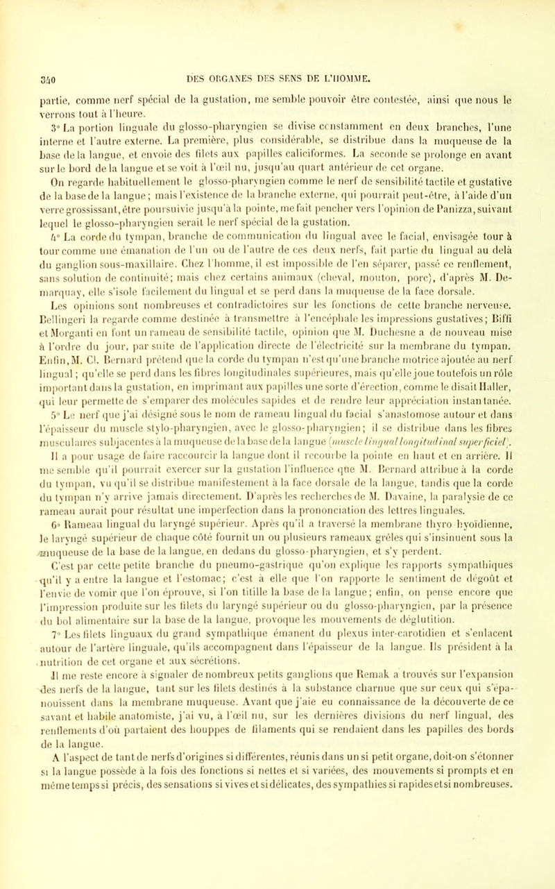 partie, comme nerf spécial de la gustation, me semble pouvoir être contestée, ainsi que nous le verrons tout à l’heure. 3° La portion linguale du glosso-pharyngien se divise constamment en deux branches, l’une interne et l’autre externe. La première, plus considérable, se distribue dans la muqueuse de la base de la langue, et envoie des fdets aux papilles caliciformes. La seconde se prolonge en avant sur le bord delà langue et se voit à l’œil nu, jusqu’au quart antérieur de cet organe. On regarde habituellement le glosso-pharyngien comme le nerf de sensibilité tactile et gustative de la base de la langue; mais l’existence de la branche externe, qui pourrait peut-être, à l’aide d’un verre grossissant, être poursuivie jusqu a la pointe, méfait pencher vers l’opinion de Panizza, suivant lequel le glosso-pharyngien serait le nerf spécial de la gustation. U° La corde du tympan, branche de communication du lingual avec le facial, envisagée tour à tour comme une émanation de l’un ou de l’autre de ces deux nerfs, fait partie du lingual au delà du ganglion sous-maxillaire. Chez l’homme, il est impossible de l’en séparer, passé ce renflement, sans solution de continuité; mais chez certains animaux (cheval, mouton, porc), d’après M. De- marquay, elle s’isole facilement du lingual et se perd dans la muqueuse de la face dorsale. Les opinions sont nombreuses et contradictoires sur les fonctions de cette branche nerveuse. Bellingeri la regarde comme destinée à transmettre à l’encéphale les impressions gustatives; Biffi et Morganti en font un rameau de sensibilité tactile, opinion que M. Duchesne a de nouveau mise à l’ordre du jour, par suite de l’application directe de l’électricité sur la membrane du tympan. Enfin, M. Cl. Bernard prétend que la corde du tympan n’estqu’unebranche motrice ajoutée au nerf lingual ; qu’elle se perd dans les fibres longitudinales supérieures, mais qu'elle joue toutefois un rôle important dans la gustation, en imprimant aux papilles une sorte d’érection, comme le disait Haller, qui leur permette de s’emparer des molécules sapides et de rendre leur appréciation instantanée. 5° Le nerf que j’ai désigné sous le nom de rameau lingual du facial s’anastomose autour et dans l’épaisseur du muscle stylo-pharyngien, avec le glosso-pharyngien; il se distribue dans les fibres musculaires subjacentesà la muqueuse de la base de la langue [muscle linguallongitudinal superficiel). Il a pour usage de faire raccourcir la langue dont il recourbe la pointe en haut et en arrière. 11 me semble qu’il pourrait exercer sur la gustation l’influence que M. Bernard attribue à la corde du tympan, vu qu’il se distribue manifestement à la face dorsale de la langue, tandis que la corde du tympan n’v arrive jamais directement. D’après les recherches de M. Davaine, la paralysie de ce rameau aurait pour résultat une imperfection dans la prononciation des lettres linguales. 6° Rameau lingual du laryngé supérieur. Après qu’il a traversé la membrane thyro hyoïdienne, le laryngé supérieur de chaque côté fournit un ou plusieurs rameaux grêles qui s’insinuent sous la ^muqueuse de la base de la langue, en dedans du glosso-pharyngien, et s’y perdent. C’est par cette petite branche du pneumo-gastrique qu’on explique les rapports sympathiques qu’il y a entre la langue et l’estomac; c’est à elle que l'on rapporte le sentiment de dégoût et l’envie de vomir que l’on éprouve, si l’on titille la base de la langue; enfin, on pense encore que l'impression produite sur les filets du laryngé supérieur ou du glosso-pharyngien, par la présence du bol alimentaire sur la base de la langue, provoque les mouvements de déglutition. 7° Les fdets linguaux du grand sympathique émanent du plexus inter-carotidien et s’enlacent autour de l’artère linguale, qu’ils accompagnent dans l’épaisseur de la langue. Ils président à la ambition de cet organe et aux sécrétions. Il me reste encore à signaler de nombreux petits ganglions que Remak a trouvés sur l’expansion -des nerfs de la langue, tant sur les filets destinés à la substance charnue que sur ceux qui s’épa- nouissent dans la membrane muqueuse. Avant que j’aie eu connaissance de la découverte de ce savant et habile anatomiste, j’ai vu, à l’œil nu, sur les dernières divisions du nerf lingual, des renflements d’où partaient des houppes de filaments qui se rendaient dans les papilles des bords de la langue. A l’aspect de tant de nerfs d’origines si différentes, réunis dans un si petit organe, doit-on s’étonner si la langue possède à la fois des fonctions si nettes et si variées, des mouvements si prompts et en même temps si précis, des sensations si vives et si délicates, des sympathies si rapides etsi nombreuses.