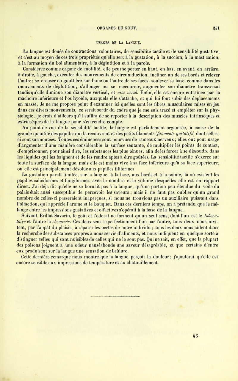 USAGES DE LA LANGUE. La langue est douée de contractions volontaires, de sensibilité tactile et de sensibilité gustative, et c’est au moyen de ces trois propriétés qu’elle sert à la gustation, à la succion, à la mastication, à la formation du bol alimentaire, à la déglutition et à la parole. Considérée comme organe de motilité, elle peut se porter en haut, en bas, en avant, en arrière, à droite, à gauche, exécuter des mouvements de circumduction, incliner un de ses bords et relever l’autre; se creuser en gouttière sur l’une ou l’autre de ses faces, soulever sa base comme dans les mouvements de déglutition, s’allonger ou se raccourcir, augmenter son diamètre transversal tandis qu’elle diminue son diamètre vertical, et vice versa. Enfin, elle est encore entraînée par la mâchoire inférieure et l’os hyoïde, auxquels elle s’attache, et qui lui font subir des déplacements en masse. Je ne me propose point d’examiner ici quelles sont les fibres musculaires mises en jeu dans ces divers mouvements, ce serait sortir du cadre que je me suis tracé et empiéter sur la phy- siologie ; je crois d’ailleurs qu’il suffira de se reporter à la description des muscles intrinsèques et extrinsèques de la langue pour s’en rendre compte. Au point de vue de la sensibilité tactile, la langue est parfaitement organisée, à cause de la grande quantité des papilles qui la recouvrent et des petits filaments {filaments gustatifs) dont celles- ci sont surmontées. Toutes ces éminences sont pourvues de rameaux nerveux ; elles ont pour usage d’augmenter d’une manière considérable la surface sentante, de multiplier les points de contact, d’emprisonner, pour ainsi dire, les substances les plus ténues, afin de les forcer à se dissoudre dans les liquides qui les baignent et de les rendre aptes à être goûtées. La sensibilité tactile s’exerce sur toute la surface de la langue, mais elle est moins vive à sa face inférieure qu’à sa face supérieure, où elle est principalement dévolue aux papilles filiformes. La gustation paraît limitée, sur la langue, à la base, aux bords et à la pointe, là où existent les papilles caliciformes et fungiformes, avec le nombre et le volume desquelles elle est en rapport direct. J’ai déjà dit qu’elle ne se bornait pas à la langue, qu’une portion peu étendue du voile du palais était aussi susceptible de percevoir les saveurs ; mais il ne faut pas oublier qu’un grand nombre de celles-ci passeraient inaperçues, si nous ne trouvions pas un auxiliaire puissant dans l’olfaction, qui apprécie l’arome et le bouquet. Dans ces derniers temps, on a prétendu que le mé- lange entre les impressions gustatives et olfactives s’opérait à la base de la langue. Suivant Brillat-Savarin, le goût et l’odorat ne forment qu’un seul sens, dont l’un est le labora- toire et l’autre la cheminée. Ces deux sens se perfectionnent l’un par l’autre, tous deux nous invi- tent, par l’appât du plaisir, à réparer les pertes de notre individu ; tous les deux nous aident dans la recherche des substances propres à nous servir d’aliments, et nous indiquent en quelque sorte à distinguer celles qui sont nuisibles de celles qui ne le sont pas. Qui ne sait, en effet, que la plupart des poisons joignent à une odeur nauséabonde une saveur désagréable, et que certains d’entre eux produisent sur la langue une sensation de brûlure. Cette dernière remarque nous montre que la langue perçoit la douleur ; j’ajouterai qu’elle est encore sensible aux impressions de température et au chatouillement. 45