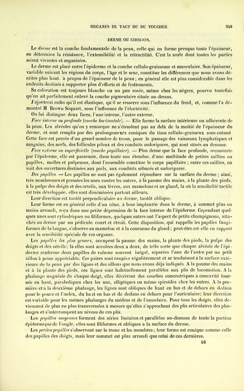 DERME OU CHORION. Le derme est la couche fondamentale de la peau, celle qui en forme presque toute l’épaisseur, en détermine la résistance, l’extensibilité et la rétractilité. C’est la seule dont toutes les parties soient vivantes et organisées. Le derme est placé entre l’épiderme et la couche cellulo-graisseuse et musculaire. Son épaisseur, variable suivant les régions du corps, l’âge et le sexe, constitue les différences que nous avons dé- crites plus haut, à propos de l’épaisseur de la peau ; en général elle est plus considérable dans les endroits destinés à supporter plus d’elforts et de frottements. Sa coloration est toujours blanche ou un peu rosée, même chez les nègres, pourvu toutefois qu’on ait parfaitement enlevé la couche pigmentaire située au-dessus. J’ajouterai enfin qu’il est élastique, qu'il se resserre sous l’influence du froid, et, comme l’a dé- montré M. Brown Séquart, sous l’influence de l’électricité. On lui distingue deux faces, l’une interne, l’autre externe. Face interne ou profonde (couche horizontale). — Elle forme la surface intérieure ou adhérente de la peau. Les alvéoles qu’on y remarque ne s’étendent pas au delà de la moitié de l’épaisseur du derme, et sont remplis par des prolongements coniques du tissu cellulo-graisseux sous-cutané. Cette face est percée d’un grand nombre de trous, pour le passage des vaisseaux lymphatiques et sanguins, des nerfs, des follicules pileux et des conduits sudoripares, qui sont situés au dessous. Face externe ou superficielle {couche papillaire). — Plus dense que la face profonde, recouverte par l’épiderme, elle est parsemée, dans toute son étendue, d'une multitude de petites saillies ou papilles, molles et pulpeuses, dont l’ensemble constitue le corps papillaire ; entre ces saillies, on voit des ouvertures destinées aux poils, aux conduits sébacés et sudoripares. Des papilles. — Les papilles ne sont pas également répandues sur la surface du derme ; ainsi, très nombreuses et pressées les unes contre les autres, à la paume des mains, à la plante des pieds, à la pulpe des doigts et des orteils, aux lèvres, aux mamelons et au gland, là où la sensibilité tactile est très développée, elles sont disséminées partout ailleurs. Leur direction est tantôt perpendiculaire au derme, tantôt oblique. Leur forme est en général celle d'un cône, à base implantée dans le derme, à sommet plus ou moins arrondi, reçu dans une petite dépression de la face interne de l’épiderme. Cependant quel- ques unes sont cylindriques ou filiformes, quelques autres ont l’aspect de petits champignons, atta- chés an derme par un pédicule court et étroit. Cette disposition, qui rappelle les papilles fungi- f’ormes de la langue, s’observe au mamelon et à la couronne du gland ; peut-être est-elle en rapport avec la sensibilité spéciale de ces organes. Les papilles les plus grosses, occupent la paume des mains, la plante des pieds, la pulpe des doigts et des orteils; là elles sont accolées deux à deux, de telle sorte que chaque alvéole de l’épi- dernie renferme deux papilles de volume souvent inégal, séparées l’une de l’autre par un petit sillon à peine appréciable. Ces paires sont rangées régulièrement et se traduisent à la surface exté- rieure de la peau par des lignes et des sillons que nous avons déjà indiqués. A la paume des mains et à la plante des pieds, ces lignes sont habituellement parallèles aux plis de locomotion. A la phalange unguéale de chaque doigt, elles décrivent des courbes concentriques à concavité tour- née en haut, paraboliques chez les uns, elliptiques ou même spiroïdes chez les autres. A la pre- mière et à la deuxième phalange, les lignes sont obliques de haut en bas et de dehors en dedans pour le pouce et l’index, du haut en bas et de dedans en dehors pour l’auriculaire; leur direction est variable pour les mêmes phalanges du médius et de l’annulaire. Pour tous les doigts, elles de- viennent de plus en plus transversales à mesure qu’elles s’approchent des plis articulaires des pha- langes et s’interrompent au niveau de ces plis. Les papilles moyennes forment des séries linéaires et parallèles au-dessous de toute la portion épidermique de l’ongle, elles sont filiformes et obliques à la surface du derme. Les petitespupilles s’observent sur le tronc et les membres; leur forme est conique comme celle des papilles des doigts, mais leur sommet est plus arrondi que celui de ces dernières.