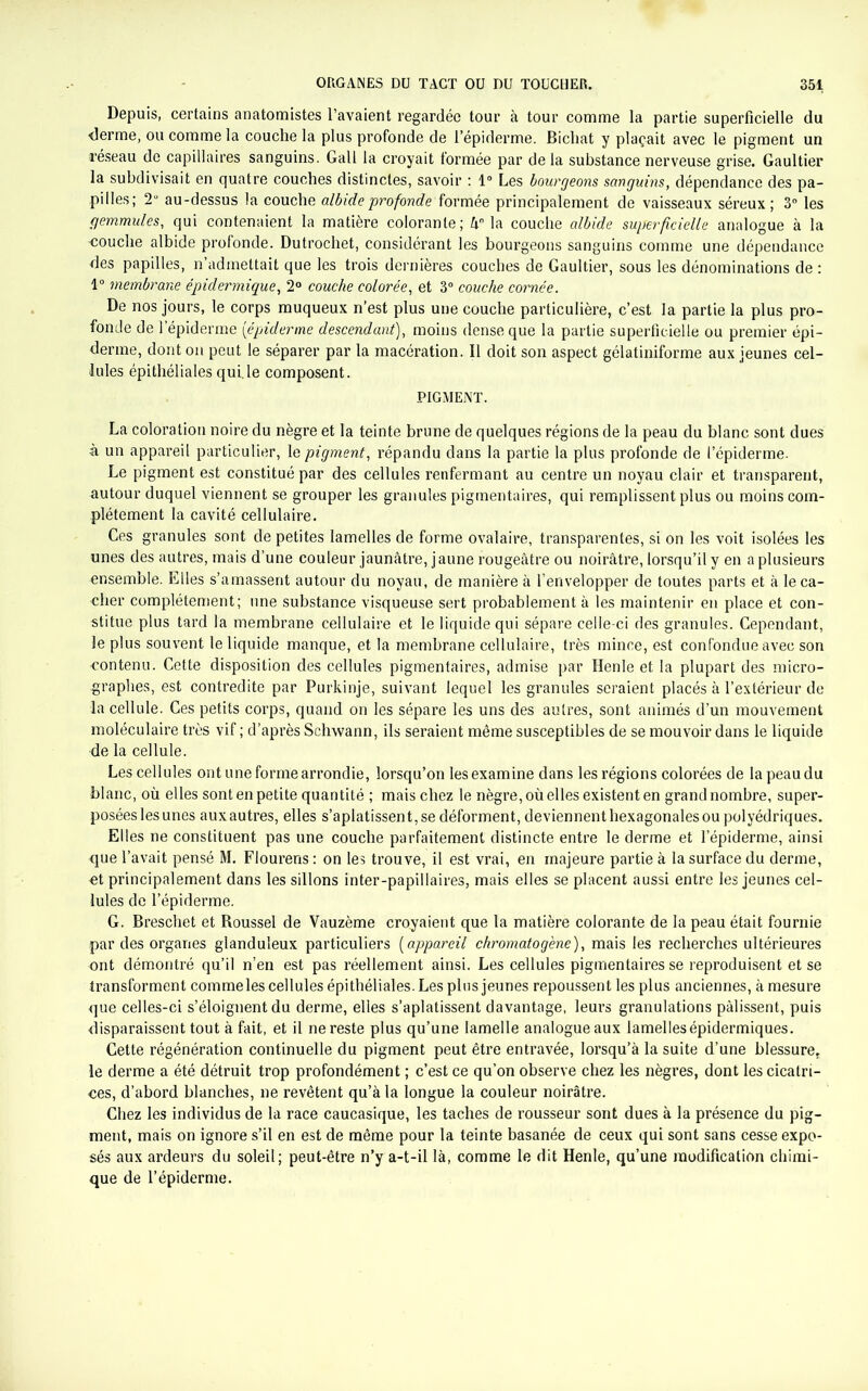 Depuis, certains anatomistes l’avaient regardée tour à tour comme la partie superficielle du •derme, ou comme la couche la plus profonde de l’épiderme. Bichat y plaçait avec le pigment un réseau de capillaires sanguins. Gall la croyait formée par de la substance nerveuse grise. Gaultier la subdivisait en quatre couches distinctes, savoir : 1° Les bourgeons sanguins, dépendance des pa- pilles; 2° au-dessus la couche albideprofonde formée principalement de vaisseaux séreux; 3° les gemmules, qui contenaient la matière colorante; 4° la couche albide superficielle analogue à la •couche albide profonde. Dutrochet, considérant les bourgeons sanguins comme une dépendance des papilles, n’admettait que les trois dernières couches de Gaultier, sous les dénominations de : 1° membrane épidermique, 2° couche colorée, et 3° couche cornée. De nos jours, le corps muqueux n’est plus une couche particulière, c’est la partie la plus pro- fonde de l’épiderme [épiderme descendant), moins dense que la partie superficielle ou premier épi- derme, dont on peut le séparer par la macération. Il doit son aspect gélatiniforme aux jeunes cel- lules épithéliales qui.le composent. PIGMENT. La coloration noire du nègre et la teinte brune de quelques régions de la peau du blanc sont dues à un appareil particulier, le pigment, répandu dans la partie la plus profonde de l’épiderme. Le pigment est constitué par des cellules renfermant au centre un noyau clair et transparent, autour duquel viennent se grouper les granules pigmentaires, qui remplissent plus ou moins com- plètement la cavité cellulaire. Ces granules sont de petites lamelles de forme ovalaire, transparentes, si on les voit isolées les unes des autres, mais d’une couleur jaunâtre, jaune rougeâtre ou noirâtre, lorsqu’il y en a plusieurs ensemble. Elles s’amassent autour du noyau, de manière à l’envelopper de toutes parts et à le ca- cher complètement; une substance visqueuse sert probablement à les maintenir en place et con- stitue plus tard la membrane cellulaire et le liquide qui sépare celle-ci des granules. Cependant, le plus souvent le liquide manque, et la membrane cellulaire, très mince, est confondue avec son contenu. Cette disposition des cellules pigmentaires, admise par Henle et la plupart des micro- graphes, est contredite par Purkinje, suivant lequel les granules seraient placés à l’extérieur de la cellule. Ces petits corps, quand on les sépare les uns des autres, sont animés d’un mouvement moléculaire très vif ; d’après Schwann, ils seraient même susceptibles de se mouvoir dans le liquide de la cellule. Les cellules ont une forme arrondie, lorsqu’on les examine dans les régions colorées de la peau du blanc, où elles sont en petite quantité ; mais chez le nègre, où elles existent en grand nombre, super- posées les unes auxautres, elles s’aplatissent, se déforment, deviennent hexagonales ou polyédriques. Elles ne constituent pas une couche parfaitement distincte entre le derme et l’épiderme, ainsi que l’avait pensé M. Flourens : on les trouve, il est vrai, en majeure partie à la surface du derme, et principalement dans les sillons inter-papillaires, mais elles se placent aussi entre les jeunes cel- lules de l’épiderme. G. Breschet et Roussel de Vauzème croyaient que la matière colorante de la peau était fournie par des organes glanduleux particuliers (appareil chromatogène), mais les recherches ultérieures ont démontré qu’il n’en est pas réellement ainsi. Les cellules pigmentaires se reproduisent et se transforment commeles cellules épithéliales. Les plus jeunes repoussent les plus anciennes, à mesure que celles-ci s’éloignent du derme, elles s’aplatissent davantage, leurs granulations pâlissent, puis disparaissent tout à fait, et il ne reste plus qu’une lamelle analogue aux lamelles épidermiques. Cette régénération continuelle du pigment peut être entravée, lorsqu’à la suite d’une blessure, le derme a été détruit trop profondément ; c’est ce qu’on observe chez les nègres, dont les cicatri- ces, d’abord blanches, ne revêtent qu’à la longue la couleur noirâtre. Chez les individus de la race caucasique, les taches de rousseur sont dues à la présence du pig- ment, mais on ignore s’il en est de même pour la teinte basanée de ceux qui sont sans cesse expo- sés aux ardeurs du soleil; peut-être n’y a-t-il là, comme le dit Henle, qu’une modification chimi- que de l’épiderme.