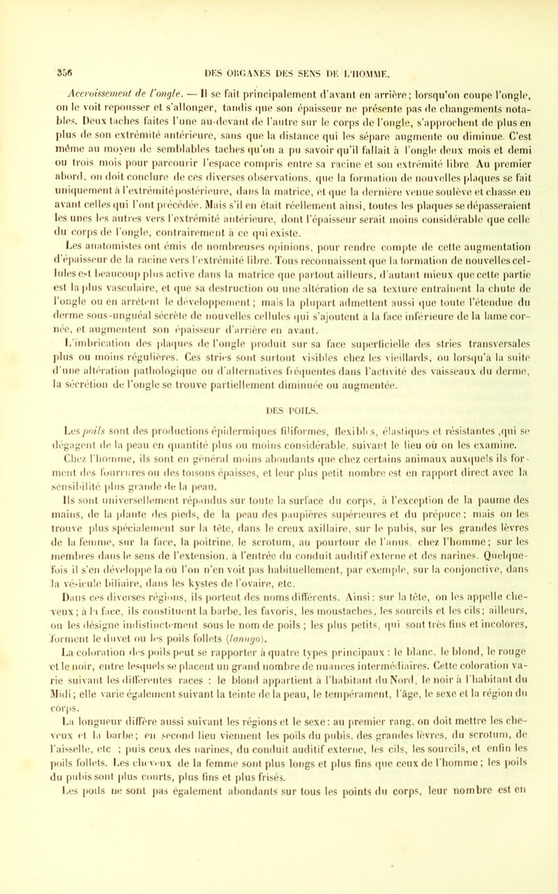 Accroissement de l’ongle. — Il se fait principalement d’avant en arrière; lorsqu’on coupe l’ongle, on le voit repousser et s’allonger, tandis que son épaisseur ne présente pas de changements nota- bles. Deux taches faites l’une au-devant de l’autre sur le corps de l’ongle, s’approchent de plus en plus de son extrémité antérieure, sans que la distance qui les sépare augmente ou diminue. C’est même au moyen de semblables taches qu’on a pu savoir qu’il fallait à l’ongle deux mois et demi ou trois mois pour parcourir l’espace compris entre sa racine et son extrémité libre Au premier abord, on doit conclure de ces diverses observations, que la formation de nouvelles plaques se fait uniquement à l’extrémité postérieure, dans la matrice, et que la dernière venue soulève et chasse en avant celles qui l’ont précédée. Mais s’il en était réellement ainsi, toutes les plaques se dépasseraient les unes les autres vers l’extrémité antérieure, dont l’épaisseur serait moins considérable que celle du corps de l’ongle, contrairement à ce qui existe. Les anatomistes ont émis de nombreuses opinions, pour rendre compte de cette augmentation d’épaisseur de la racine vers l’extrémité libre. Tous reconnaissent que la formation de nouvelles cel- lules est beaucoup plus active dans la matrice que partout ailleurs, d’autant mieux que celte partie est la plus vasculaire, et que sa destruction ou une altération de sa texture entraînent la chute de l’ongle ou en arrêtent le développement; mais la plupart admettent aussi que toute l’étendue du derme sous-unguéal sécrète de nouvelles cellules qui s’ajoutent à la face inférieure de la lame cor- née, et augmentent son épaisseur d’arrière en avant. b imbrication des plaques de l’ongle produit sur sa face superficielle des stries transversales plus ou moins régulières. Ces stries sont surtout visibles chez les vieillards, ou lorsqu’à la suite d’une altération pathologique ou d’alternatives fréquentes dans l’activité des vaisseaux du derme, la sécrétion de l’ongle se trouve partiellement diminuée ou augmentée. DES POILS. Les poils sont des productions épidermiques filiformes, llexibh s, élastiques et résistantes ,qui se dégagent de la peau en quantité plus ou moins considérable, suivant le lieu où on les examine. Chez l'homme, ils sont en général moins abondants que chez certains animaux auxquels ils for- ment des fourrures ou des toisons épaisses, et leur plus petit nombre est en rapport direct avec la sensibilité plus grande de la peau. Ils sont universellement répandus sur toute la surface du corps, à l’exception de la paume des mains, de la plante des pieds, de la peau des paupières supérieures et du prépuce; mais on les trouve plus spécialement sur la tête, dans le creux axillaire, sur le pubis, sur les grandes lèvres de la femme, sur la face, la poitrine, le scrotum, au pourtour de l’anus, chez l’homme; sur les membres dans le sens de l’extension, à l’entrée du conduit auditif externe et des narines. Quelque- fois il s’en développe la où l’on n’en voit pas habituellement, par exemple, sur la conjonctive, dans la vésicule biliaire, dans les kystes de l’ovaire, etc. Dans ces diverses régions, ils portent des noms différents. Ainsi : sur la tête, on les appelle che- veux ; à h face, ils constituent la barbe, les favoris, les moustaches, les sourcils et les cils; ailleurs, on les désigne indistinctement sous le nom de poils ; les plus petits, qui sont très fins et incolores, .forment le duvet ou les poils follets (lanugo). La coloration des poils peut se rapporter à quatre types principaux : le blanc, le blond, le rouge et le noir, entre lesquels se placent un grand nombre de nuances intermédiaires. Cette coloration va- rie suivant les différentes races : le blond appartient à l’habitant du Nord, le noir à l’habitant du Midi ; elle varie également suivant la teinte de la peau, le tempérament, l'àge, le sexe et la région du corps. La longueur diffère aussi suivant les régions et le sexe: au premier rang, on doit mettre les che- veux et la barbe; en second lieu viennent les poils du pubis, des grandes lèvres, du scrotum, de l’aisselle, etc ; puis ceux des narines, du conduit auditif externe, les cils, les sourcils, et enfin les poils follets. Les chevrux de la femme sont plus longs et plus fins que ceux de l’homme; les poils du pubis sont plus courts, plus fins et plus frisés. Les poils ne sont pas également abondants sur tous les points du corps, leur nombre est en