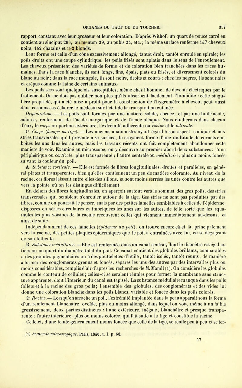 rapport constant avec leur grosseur et leur coloration. D’après Withof, un quart de pouce carré en contient au sinciput 293, au menton 39, au pubis 35, etc. ; la même surface renferme 157 cheveux noirs, 162 châtains et 182 blonds. Leur forme est celle d’un cône excessivement allongé, tantôt droit, tantôt enroulé en spirale; les poils droits ont une coupe cylindrique, les poils frisés sont aplatis dans le sens de l’enroulement. Les cheveux présentent des variétés de forme et de coloration bien tranchées dans les races hu- maines. Dans la race blanche, ils sont longs, fins, épais, plats ou frisés, et diversement colorés du blanc au noir ; dans la race mongole, ils sont noirs, droits et courts ; chez les nègres, ils sont noirs et crépus comme la laine de certains animaux. Les poils secs sont quelquefois susceptibles, même chez l’homme, de devenir électriques par le frottement. On ne doit pas oublier non plus qu’ils absorbent facilement l’humidité : cette singu- lière propriété, qui a été mise à profit pour la construction de l’hygromètre à cheveu, peut aussi dans certains cas éclairer le médecin sur l’état de la transpiration cutanée. Organisation. —Les poils sont formés par une matière solide, cornée, et par une huile acide, colorée, renfermant de l’acide margarique et de l’acide oléique. Nous étudierons dans chacun d’eux, le corps ou portion extérieure, l’extrémité adhérente ou racine et le follicule. 1° Corps (hampe ou tige). —Les anciens anatomistes ayant égard à son aspect conique et aux stries transversales qu’il présente à sa surface, le croyaient formé d’une multitude de cornets em- boîtés les uns dans les autres, mais les travaux récents ont fait complètement abandonner cette manière de voir. Examiné au microscope, on y découvre au premier abord deux substances: l’une périphérique ou corticale, plus transparente ; l’autre centrale ou médullaire, plus ou moins foncée suivant la couleur du poil. A. Substance corticale. — Elle est formée de fibres longitudinales, droites et parallèles, en géné- ral plates et transparentes, bien qu’elles contiennent un peu de matière colorante. Au niveau de la racine, ces fibres laissent entre elles des sillons, et sont moins serrées les unes contre les autres que vers la pointe où on les distingue difficilement. En dehors des fibres longitudinales, on aperçoit surtout vers le sommet des gros poils, des stries transversales qui semblent s’enrouler autour de la tige. Ces stries ne sont pas produites par des fibres, comme on pourrait le penser, mais par des petites lamelles semblables à celles de l’épiderme, disposées en séries circulaires et imbriquées les unes sur les autres, de telle sorte que les squa- mules les plus voisines de la racine recouvrent celles qui viennent immédiatement au-dessus, et ainsi de suite. Indépendamment de ces lamelles (épiderme du poil), on trouve encore çà et là, principalement vers la racine, des petites plaques épidermiques que le poil a entraînées avec lui, en se dégageant de son follicule. B. Substance médullaire. — Elle est renfermée dans un canal central, dont le diamètre est égal au tiers ou au quart du diamètre total du poil. Ce canal contient des globules brillants, comparables à des granules pigmentaires ou à des gouttelettes d’huile, tantôt isolés , tantôt réunis, de manière à former des conglomérats grenus et foncés, séparés les uns des autres par des intervalles plus ou moins considérables, remplis d’air d’après les recherches de M. Mandl (1). On considère les globules comme le contenu de cellules ; celles-ci se seraient réunies pour former la membrane sans struc- ture apparente, dont l’intérieur du canal est tapissé. La substance médullaire manque dans les poils follets et à la racine des gros poils; l’ensemble des globules, des conglomérats et des vides lui donne une coloration blanche dans les poils blancs, variable et foncée dans les poils colorés. 2“ Racine.— Lorsqu’on arrache un poil, l’extrémité implantée dans la peau apparaît sous la forme d’un renflement blanchâtre, ovoïde, plus ou moins allongé, dans lequel on voit, même à un faible grossissement, deux parties distinctes : l’une extérieure, inégale, blanchâtre et presque transpa- rente ; l’autre intérieure, plus ou moins colorée, qui fait suite à la tige et constitue la racine. Celle-ci, d’une teinte généralement moins foncée que celle de la tige, se renfle peu à peu et se ter- (1) Anatomie microscopique. Paris, 1850, t. I, p. 68. 57