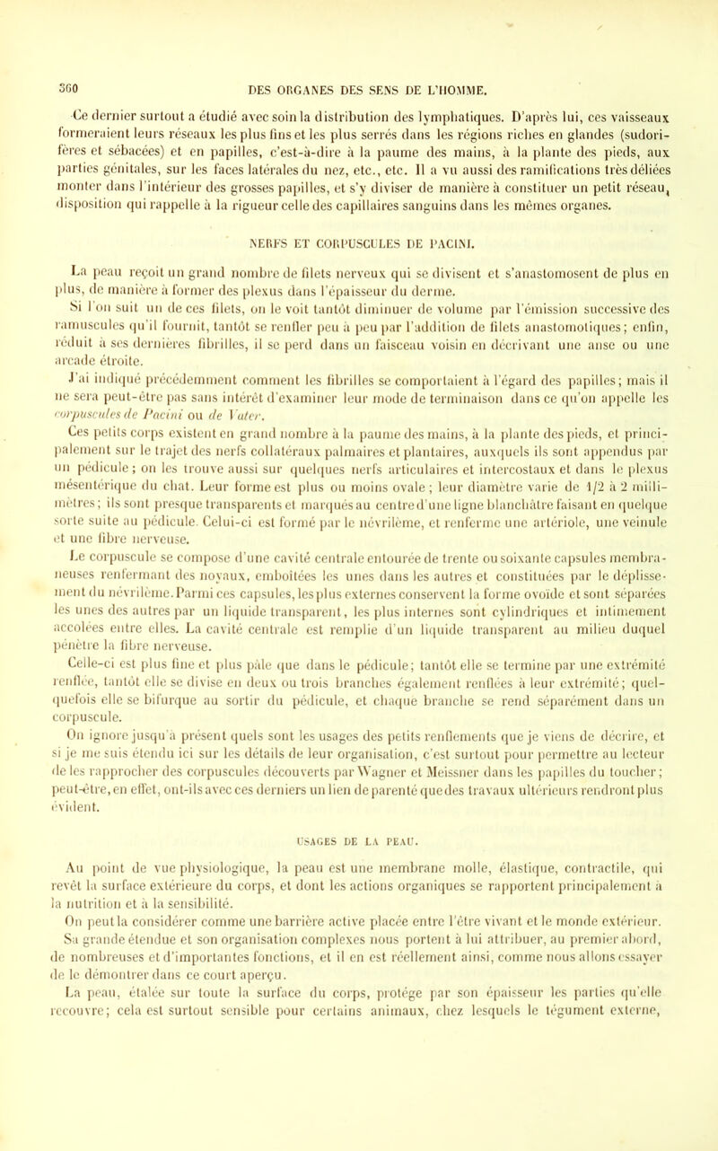 •Ce dernier surtout a étudié avec soin la distribution des lymphatiques. D’après lui, ces vaisseaux formeraient leurs réseaux les plus fins et les plus serrés dans les régions riches en glandes (sudori- fères et sébacées) et en papilles, c’est-à-dire à la paume des mains, à la plante des pieds, aux parties génitales, sur les faces latérales du nez, etc., etc. 11 a vu aussi des ramifications très déliées monter dans l’intérieur des grosses papilles, et s’y diviser de manière à constituer un petit réseau, disposition qui rappelle à la rigueur celle des capillaires sanguins dans les mêmes organes. NERFS ET CORPUSCULES DE PACINI. La peau reçoit un grand nombre de filets nerveux qui se divisent et s’anastomosent de plus en plus, de manière à former des plexus dans l’épaisseur du derme. Si l’on suit un de ces filets, on le voit tantôt diminuer de volume par l’émission successive des ramuscules qu’il fournit, tantôt se renfler peu à peu par l’addition de filets anastomotiques ; enfin, réduit à ses dernières fibrilles, il se perd dans un faisceau voisin en décrivant une anse ou une arcade étroite. J’ai indiqué précédemment comment les fibrilles se comportaient à l’égard des papilles; mais il ne sera peut-être pas sans intérêt d’examiner leur mode de terminaison dans ce qu’on appelle les corpuscules de Pacini ou de Voter, Ces petits corps existent en grand nombre à la paume des mains, à la plante des pieds, et princi- palement sur le trajet des nerfs collatéraux palmaires et plantaires, auxquels ils sont appendus par un pédicule; on les trouve aussi sur quelques nerfs articulaires et intercostaux et dans le plexus mésentérique du chat. Leur forme est plus ou moins ovale ; leur diamètre varie de 1/2 à 2 milli- mètres; ils sont presque transparents et marqués au centre d’une ligne blanchâtre faisant en quelque sorte suite au pédicule. Celui-ci est formé par le névrilème, et renferme une artériole, une veinule et une fibre nerveuse. Le corpuscule se compose d’une cavité centrale entourée de trente ou soixante capsules membra- neuses renfermant des noyaux, emboîtées les unes dans les autres et constituées par le déplisse- ment du névrilème. Parmi ces capsules, les plus externes conservent la forme ovoïde et sont séparées les unes des autres par un liquide transparent, les plus internes sont cylindriques et intimement accolées entre elles. La cavité centrale est remplie d’un liquide transparent au milieu duquel pénètre la fibre nerveuse. Celle-ci est plus fine et plus pâle que dans le pédicule; tantôt elle se termine par une extrémité renflée, tantôt elle se divise en deux ou trois branches également renflées à leur extrémité; quel- quefois elle se bifurque au sortir du pédicule, et chaque branche se rend séparément dans un corpuscule. On ignore jusqu’à présent quels sont les usages des petits renflements que je viens de décrire, et si je me suis étendu ici sur les détails de leur organisation, c’est surtout pour permettre au lecteur de les rapprocher des corpuscules découverts par Wagner et Meissner dans les papilles du toucher; peut-être, en effet, ont-ils avec ces derniers un lien de parenté que des travaux ultérieurs rendront plus évident. USAGES DE LA PEAU. Au point de vue physiologique, la peau est une membrane molle, élastique, contractile, qui revêt la surface extérieure du corps, et dont les actions organiques se rapportent principalement à la nutrition et à la sensibilité. On peutla considérer comme une barrière active placée entre l’être vivant et le monde extérieur. Sa grande étendue et son organisation complexes nous portent à lui attribuer, au premier abord, de nombreuses et d’importantes fonctions, et il en est réellement ainsi, comme nous allons essayer de le démontrer dans ce court aperçu. La peau, étalée sur toute la surface du corps, protège par son épaisseur les parties qu’elle recouvre; cela est surtout sensible pour certains animaux, chez lesquels le tégument externe,