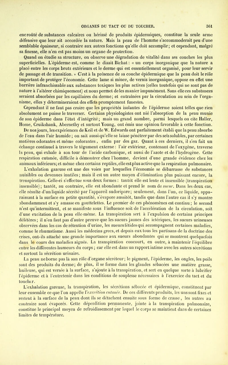 encroûté de substances calcaires ou hérissé de produits épidermiques, constitue la seule arme défensive que leur ait accordée la nature. Mais la peau de l’homme s’accommoderait peu d’une semblable épaisseur, si contraire aux autres fonctions qu’elle doit accomplir; et cependant, malgré sa finesse, elle n’en est pas moins un organe de protection. Quand on étudie sa structure, on observe une dégradation de vitalité dans ses couches les plus superficielles. L’épiderme est, comme le disait Bichat : « un corps inorganique que la nature a placé entre les corps bruts extérieurs et le derme qui est essentiellement organisé, pour leur servir de passage et de transition. » C’est à la présence de sa couche épidermique que la peau doit le rôle important de protéger l’économie. Cette lame si mince, de vernis inorganique, oppose en effet une barrière infranchissable aux substances toxiques les plus actives (celles toutefois qui 11e sont pas de nature à l’altérer chimiquement) et nous permet de les manier impunément. Sans elle ces substances seraient absorbées par les capillaires du derme; et entraînées par la circulation au sein de l’orga- nisme, elles y détermineraient des effets promptement funestes. Cependant il ne faut pas croire que les propriétés isolantes de l’épiderme soient telles que rien absolument ne puisse le traverser. Certains physiologistes ont nié l’absorption de la peau munie de son épiderme dans l’état d’intégrité; mais un grand nombre, parmi lesquels on cite Haller, Home, Cruikshank, Abernethy et surtout Young, ont émis une opinion favorable à cette fonction. De nos jours, les expériences de Keil et de W. Edwards ont parfaitement établi que la peau absorbe de l’eau dans l’air humide ; on sait aussi qu’elle se laisse pénétrer par des sels solubles, par certaines matières odorantes et même colorantes , enfin par des gaz. Quant à ces derniers, il s’en fait un échange continuel à travers le tégument externe : l’air extérieur, contenant de l’oxygène, traverse la peau, qui exhale à son tour de l’acide carbonique, et aussi de l’azote et de l’hydrogène. Cette respiration cutanée, difficile à démontrer chez l’homme, devient d’une grande évidence chez les animaux inférieurs; et même chez certains reptiles, elle estplus active que la respiration pulmonaire. L’exhalation gazeuse est une des voies par lesquelles l’économie se débarrasse de substances nuisibles ou devenues inutiles; mais il est un autre moyen d’élimination plus puissant encore, la transpiration. Celle-ci s’effectue sous deux formes : tantôt elle est lente et insensible (transpiration insensible) ; tantôt, au contraire, elle est abondante et prend le nom de sueur. Dans les deux cas, elle résulte d’un liquide sécrété par l’appareil sudoripare; seulement, dans l’un, ce liquide, appa- raissant à la surface en petite quantité, s’évapore aussitôt, tandis que dans l’autre cas il s’y montre abondamment et s’y amasse en gouttelettes. Le premier de ces phénomènes est continu ; le second n’est qu’intermittent, et se manifeste sous l’influence soit de l’accélération de la circulation, soit d’une excitation de la peau elle-même. La transpiration sert à l’expulsion de certains principes délétères; il n’en faut pas d’autre preuve que les sueurs jaunes des ictériques, les sueurs urineuses observées dans les cas de rétention d’urine, les sueurs fétides qui accompagnent certaines maladies, comme le rhumatisme. Aussi les médecins grecs, et depuis eux tous les partisans de la doctrine des crises, ont-ils attaché une grande importance aux sueurs abondantes qui se montrent quelquefois dans le cours des maladies aiguës. La transpiration concourt, en outre, à maintenir l’équilibre entre les différentes humeurs du corps ; car elle est dans un rapport intime avec les autres sécrétions et surtout la sécrétion urinaire. La peau ne borne pas là son rôle d’organe sécréteur; le pigment, l’épiderme, les ongles, les poils sont des produits du derme; de plus, il se forme dans les glandes sébacées une matière grasse, huileuse, qui est versée à la surface, s’ajoute à la transpiration, et sert en quelque sorte à lubrifier l’épiderme et à l’entretenir dans les conditions de souplesse nécessaires à l’exercice du tact et du toucher. L’exhalation gazeuse, la transpiration, les sécrétions sébacée et épidermique, constituent par leur ensemble ce que l’on appelle l'excrétion cutanée. De ces différents produits, les uns sont fixes et restent à la surface de la peau dont ils se détachent ensuite sous forme de crasse, les autres au contraire sont évaporés. Cette déperdition permanente, jointe à la transpiration pulmonaire, constitue le principal moyen de refroidissement par lequel le corps se maintient dans de certaines limites de température.
