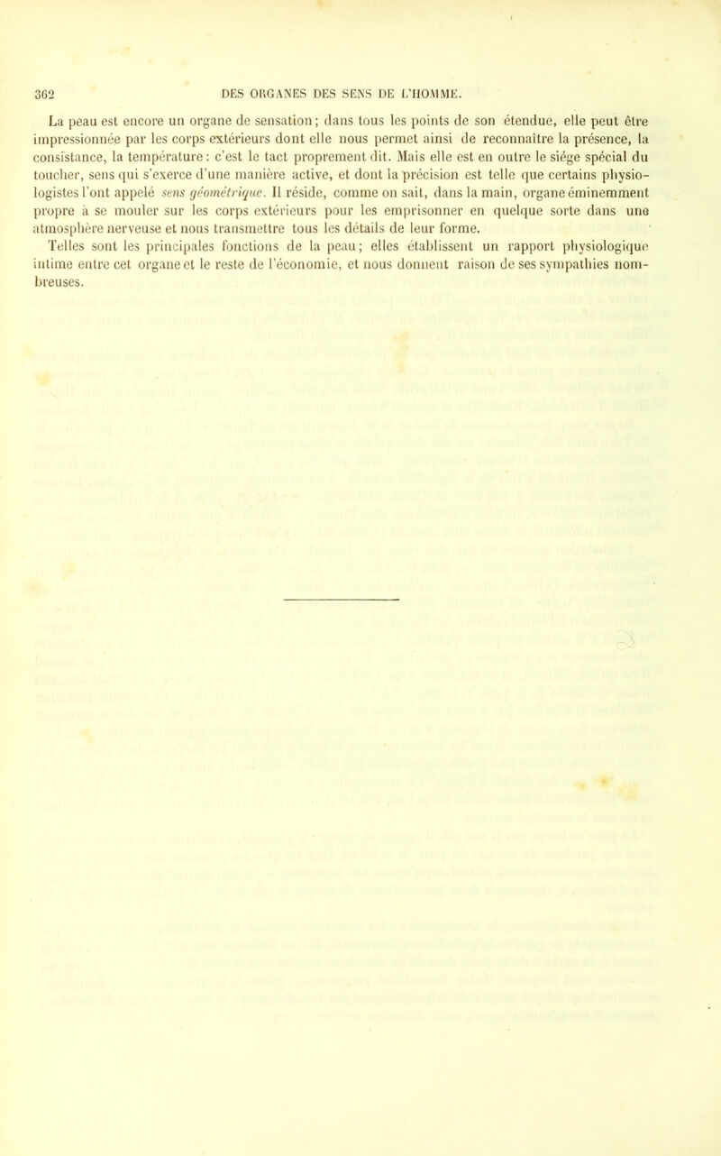 La peau est encore un organe de sensation; dans tous les points de son étendue, elle peut être impressionnée par les corps extérieurs dont elle nous permet ainsi de reconnaître la présence, la consistance, la température: c’est le tact proprement dit. Mais elle est en outre le siège spécial du toucher, sens qui s’exerce d’une manière active, et dont la précision est telle que certains physio- logistes l’ont appelé sens géométrique. Il réside, comme on sait, dans la main, organe éminemment propre à se mouler sur les corps extérieurs pour les emprisonner en quelque sorte dans une atmosphère nerveuse et nous transmettre tous les détails de leur forme. Telles sont les principales fonctions de la peau; elles établissent un rapport physiologique intime entre cet organe et le reste de l’économie, et nous donnent raison de ses sympathies nom- breuses.