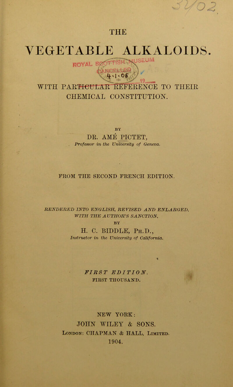 THE VEGETABLE ALKALOIDS. ROYAL USEUM WITH PARTICULAR REFERENCE TO THEIR CHEMICAL CONSTITUTION. BY DR. AME PICTET, Professor in the University of Geneva. FROM THE SECOND FRENCH EDITION. RENDERED INTO ENGLISH, REVISED AND ENLARGED, WITH THE AUTHOR'S SANCTION, BY H. C. BIDDLE, Ph.D., Instructor in the University of California. FIRST EDITION. FIRST THOUSAND. NEW YORK: JOHN WILEY & SONS. London: CHAPMAN & HALL, Limited. 1904.