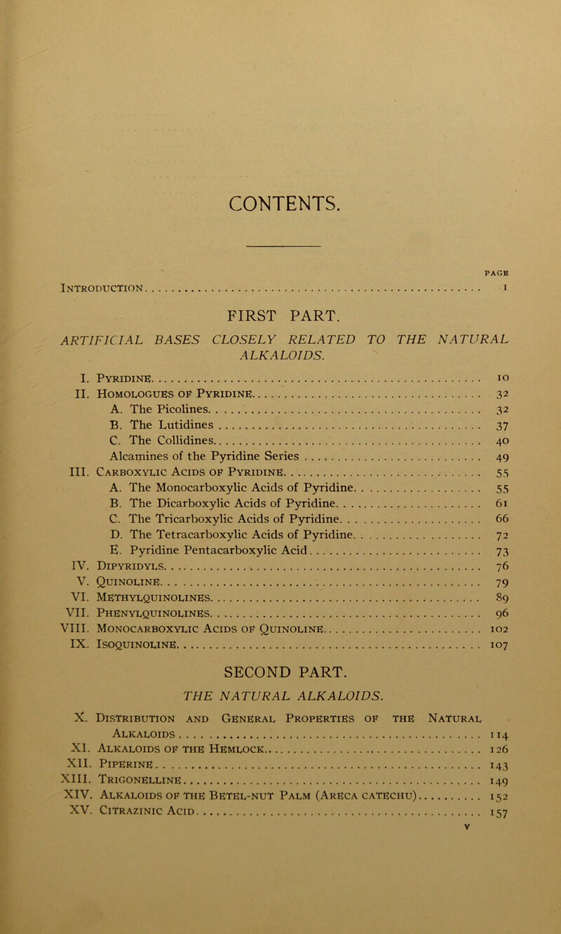 CONTENTS. PAGE Introduction i FIRST PART. ARTIFICIAL BASES CLOSELY RELATED TO THE NATURAL ALKALOIDS. I. Pyridine io II. Homologues of Pyridine 32 A. The Picolines 32 B. The Lutidines 37 C. The Collidines 40 Alcamines of the Pyridine Series 49 III. Carboxylic Acids of Pyridine. 55 A. The Monocarboxylie Acids of Pyridine 55 B. The Diearboxylic Acids of Pyridine 61 C. The Tricarboxylic Acids of Pyridine 66 D. The Tetracarboxylic Acids of Pyridine 72 E. Pyridine Pentacarboxylic Acid 73 IV. Dipyridyls 76 V. Quinoline 79 VI. Methylquinolines 89 VII. Phenylquinolines 96 VIII. Monocarboxylic Acids of Quinoline 102 IX. Isoquinoline 107 SECOND PART. THE NATURAL ALKALOIDS. X. Distribution and General Properties of the Natural Alkaloids 114 XI. Alkaloids of the Hemlock 126 XII. Piperine 143 XIII. Trigonelline 149 XIV. Alkaloids of the Betel-nut Palm (Areca catechu) 152 XV. Citrazinic Acid 157