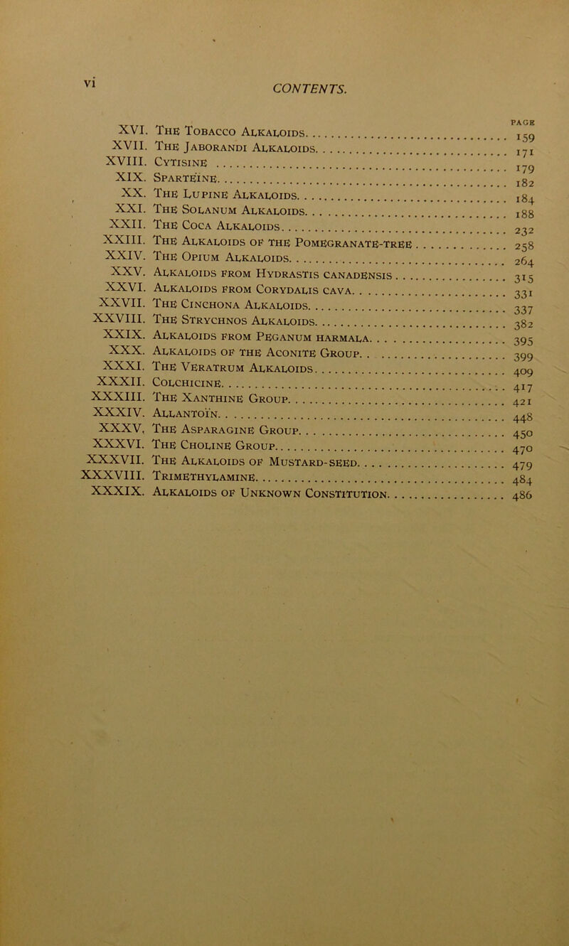 PAGE XVI. The Tobacco Alkaloids I59 XVII. The Jaborandi Alkaloids I?I XVIII. Cytisine I79 XIX. Sparteine lg2 XX. The Lupine Alkaloids jg4 XXI. The Solanum Alkaloids xgg XXII. The Coca Alkaloids 232 XXIII. The Alkaloids op the Pomegranate-tree 258 XXIV. The Opium Alkaloids 264 XXV. Alkaloids from Hydrastis canadensis 315 XXVI. Alkaloids from Corydalis cava 33 x XXVII. The Cinchona Alkaloids 337 XXVIII. The Strychnos Alkaloids 3g2 XXIX. Alkaloids from Peganum harmala 395 XXX. Alkaloids of the Aconite Group 399 XXXI. The Veratrum Alkaloids 409 XXXII. Colchicine 4i7 XXXIII. The Xanthine Group 421 XXXIV. Allantoin 44g XXXV, The Asparagine Group 450 XXXVI. The Choline Group 47o XXXVII. The Alkaloids of Mustard-seed 479 XXXVIII. Trimethylamine. 4g4 XXXIX. Alkaloids of Unknown Constitution 486