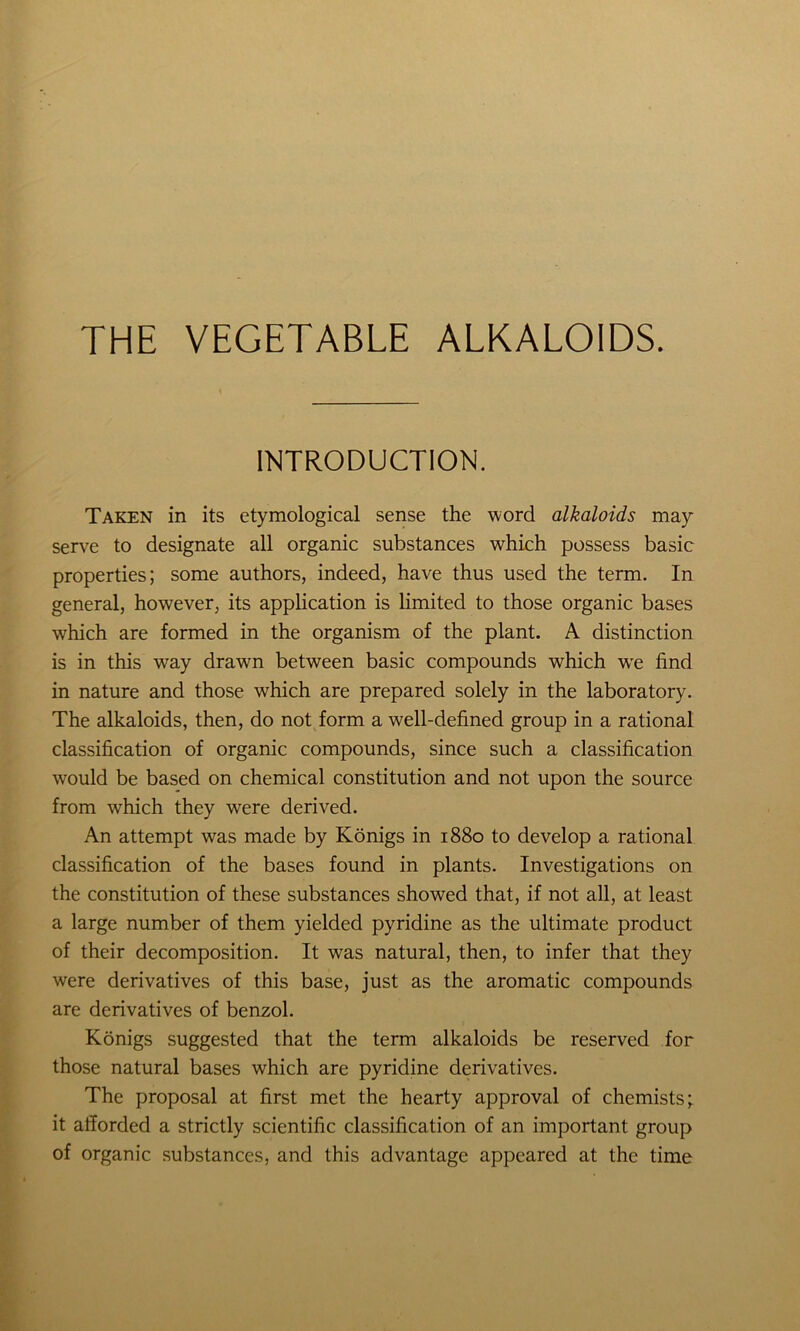 THE VEGETABLE ALKALOIDS. INTRODUCTION. Taken in its etymological sense the word alkaloids may serve to designate all organic substances which possess basic properties; some authors, indeed, have thus used the term. In general, however, its application is limited to those organic bases which are formed in the organism of the plant. A distinction is in this way drawn between basic compounds which we find in nature and those which are prepared solely in the laboratory. The alkaloids, then, do not form a well-defined group in a rational classification of organic compounds, since such a classification would be based on chemical constitution and not upon the source from which they were derived. An attempt was made by Konigs in 1880 to develop a rational classification of the bases found in plants. Investigations on the constitution of these substances showed that, if not all, at least a large number of them yielded pyridine as the ultimate product of their decomposition. It was natural, then, to infer that they were derivatives of this base, just as the aromatic compounds are derivatives of benzol. Konigs suggested that the term alkaloids be reserved for those natural bases which are pyridine derivatives. The proposal at first met the hearty approval of chemists; it afforded a strictly scientific classification of an important group of organic substances, and this advantage appeared at the time