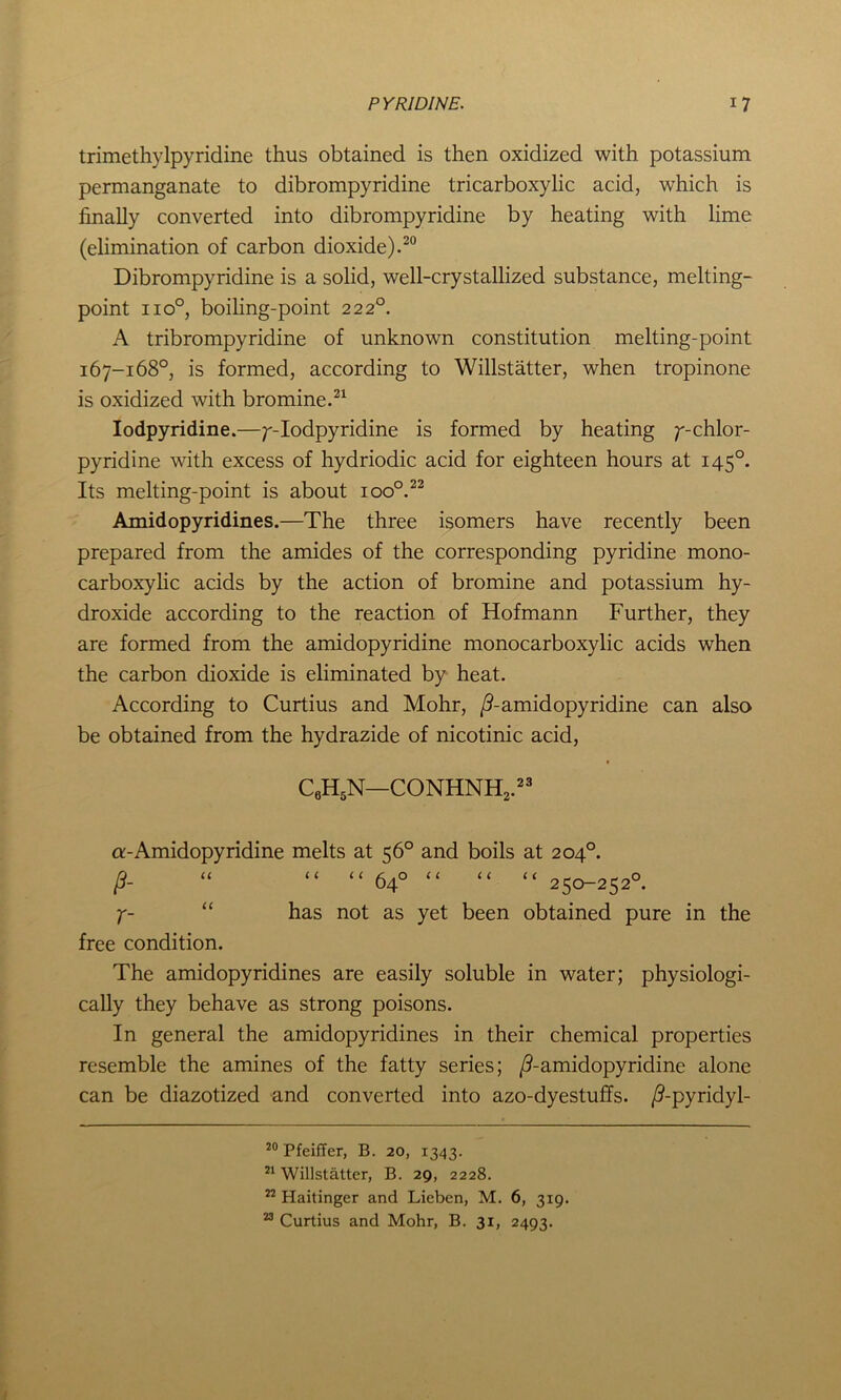 trimethylpyridine thus obtained is then oxidized with potassium permanganate to dibrompyridine tricarboxylic acid, which is finally converted into dibrompyridine by heating with lime (elimination of carbon dioxide).20 Dibrompyridine is a solid, well-crystallized substance, melting- point iio°, boiling-point 222°. A tribrompyridine of unknown constitution melting-point 167-168°, is formed, according to Willstatter, when tropinone is oxidized with bromine.21 Iodpyridine.—;'-Iodpyridine is formed by heating ^-chlor- pyridine with excess of hydriodic acid for eighteen hours at 1450. Its melting-point is about ioo°.22 Amidopyridines.—The three isomers have recently been prepared from the amides of the corresponding pyridine mono- carboxylic acids by the action of bromine and potassium hy- droxide according to the reaction of Hofmann Further, they are formed from the amidopyridine monocarboxylic acids when the carbon dioxide is eliminated by heat. According to Curtius and Mohr, /^-amidopyridine can also be obtained from the hydrazide of nicotinic acid, c6h5n—conhnh2.23 a-Amidopyridine melts at 56° and boils at 204°. /?- “ “ “ 64° “ “ “ 250-252°. y- “ has not as yet been obtained pure in the free condition. The amidopyridines are easily soluble in water; physiologi- cally they behave as strong poisons. In general the amidopyridines in their chemical properties resemble the amines of the fatty series; /?-amidopyridine alone can be diazotized and converted into azo-dyestuffs. /?-pyridyl- 20 Pfeiffer, B. 20, 1343. 21 Willstatter, B. 29, 2228. 22 Haitinger and Lieben, M. 6, 319. 23 Curtius and Mohr, B. 31, 2493.
