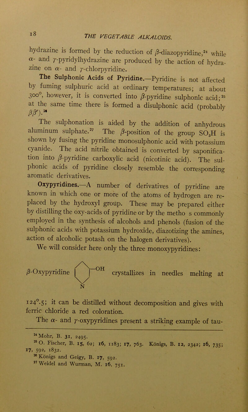 hydrazine is formed by the reduction of /9-diazopyridine,24 while a- and /--pyridylhydrazine are produced by the action of hydra- zine on a- and /--chlorpyridine. The Sulphonic Acids of Pyridine.—Pyridine is not affected by fuming sulphuric acid at ordinary temperatures; at about 300° however, it is converted into /9-pyridine sulphonic acid;25 at the same time there is formed a disulphonic acid (probablv /9/9').2* J The sulphonation is aided by the addition of anhydrous aluminum sulphate.27 The /9-position of the group SOaH is shown by fusing the pyridine monosulphonic acid with potassium cyanide. The acid nitrile obtained is converted by saponifica- tion into /9-pyridine carboxylic acid (nicotinic acid). The sul- phonic acids of pyridine closely resemble the corresponding aromatic derivatives. Oxypyridines.—A number of derivatives of pyridine are known in which one or more of the atoms of hydrogen are re- placed by the hydroxyl group. These may be prepared either by distilling the oxy-acids of pyridine or by the metho s commonly employed in the synthesis of alcohols and phenols (fusion of the sulphonic acids with potassium hydroxide, diazotizing the amines, action of alcoholic potash on the halogen derivatives). We will consider here only the three monoxypyridines: /9-Oxypyridine crystallizes in needles melting at 124° 5; it can be distilled without decomposition and gives with ferric chloride a red coloration. The a- and /--oxypyridines present a striking example of tau- 24 Mohr, B. 31, 2495. 25 O. Fischer, B. 15, 62; 16, 1183; 17, 763. Konigs, B. 12, 2342; 16, 735; 17, 592, 1832. 28 Konigs and Geigy, B. 17, 592.