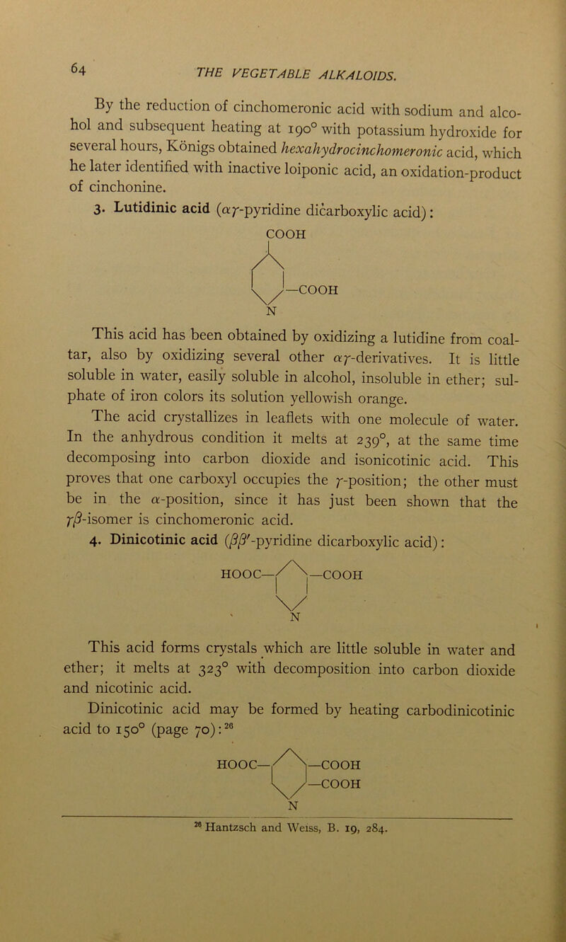 By the reduction of cinchomeronic acid with sodium and alco- hol and subsequent heating at 190° with potassium hydroxide for several hours, Konigs obtained hexahydrocinchomeronic acid, which he later identified with inactive loiponic acid, an oxidation-product of cinchonine. 3. Lutidinic acid (ay-pyridine dicarboxylic acid): COOH —COOH N This acid has been obtained by oxidizing a lutidine from coal- tar, also by oxidizing several other ay-derivatives. It is little soluble in water, easily soluble in alcohol, insoluble in ether; sul- phate of iron colors its solution yellowish orange. The acid crystallizes in leaflets with one molecule of water. In the anhydrous condition it melts at 2390, at the same time decomposing into carbon dioxide and isonicotinic acid. This proves that one carboxyl occupies the y-position; the other must be in the a-position, since it has just been shown that the y/?-isomer is cinchomeronic acid. 4. Dinicotinic acid (/^'-pyridine dicarboxylic acid): HOOC— N —COOH This acid forms crystals which are little soluble in water and ether; it melts at 3230 with decomposition into carbon dioxide and nicotinic acid. Dinicotinic acid may be formed by heating carbodinicotinic acid to 150° (page 70):20 —COOH —COOH N 26 Hantzsch and Weiss, B. 19, 284.