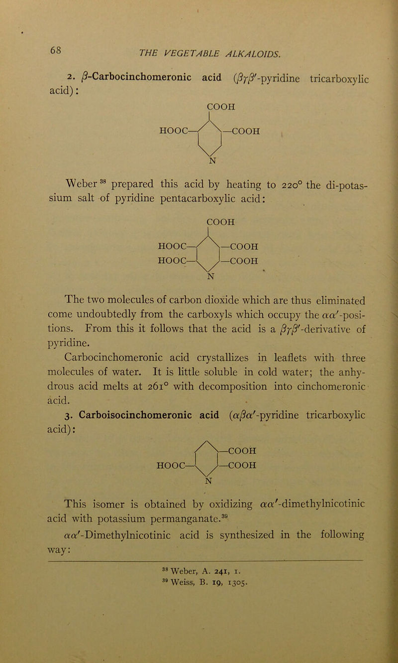 2. /?-Carbocinchomeronic acid (/^'-pyridine tricarboxylic acid): COOH HOOC— —COOH N Weber38 prepared this acid by heating to 220° the di-potas- sium salt of pyridine pentacarboxylic acid: come undoubtedly from the carboxyls which occupy the aa'-posi- tions. From this it follows that the acid is a /? ^'-derivative of pyridine. Carbocinchomeronic acid crystallizes in leaflets with three molecules of water. It is little soluble in cold water; the anhy- drous acid melts at 261° with decomposition into cinchomeronic 3. Carboisocinchomeronic acid (afia'-pyridine tricarboxylic acid): This isomer is obtained by oxidizing aa'-dimethylnicotinic acid with potassium permanganate.30 aa'-Dimethylnicotinic acid is synthesized in the following way: COOH N The two molecules of carbon dioxide which are thus eliminated acid. N 38 Weber, A. 241, 1. 39 Weiss, B. 19, 1305.