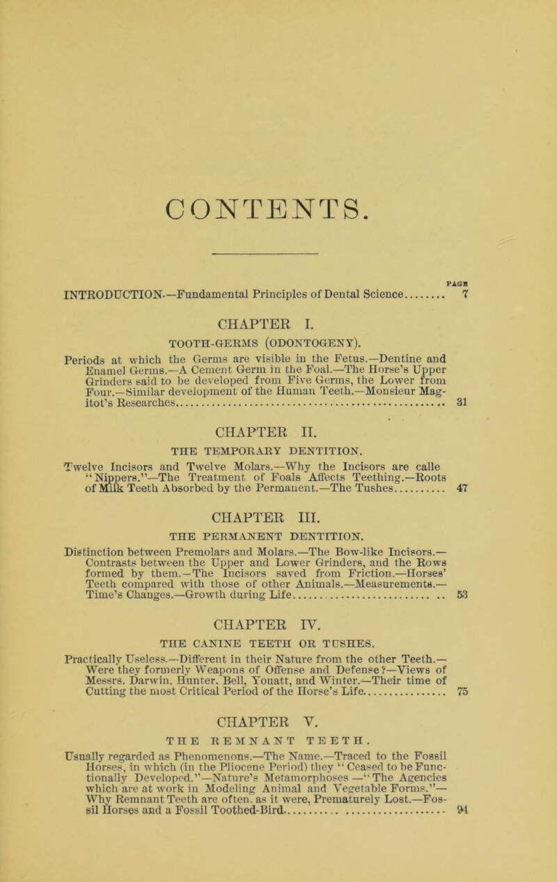 CONTENTS PAGB INTRODUCTION—Fundamental Principles of Dental Science 7 CHAPTER I. TOOTH-GERMS (ODONTOGENY). Periods at which the Germs are visible in the Fetus.—Dentine and Enamel Germs.—A Cement Germ in the Foal.—The Horse’s Upper Grinders said to he developed from Five Germs, the Lower from Four.—.Similar develoi)meut of the Human Teeth.—Monsieur Mag- itot’s Researches 31 CHAPTER II. THE TEMPORARY DENTITION. Twelve Incisors and Twelve Molars.—Why the Incisors are calle “ Nmpers.”—The Treatment of Foals Aflects Teething.—Roots of Ittuk Teeth Absorbed by the Permanent.—The Tushes 47 CHAPTER III. THE PERMANENT DENTITION. Distinction between Premolars and Molars.—The Bow-like Incisors.— Contrasts between the Upper and Lower Grinders, and the Rows formed by them.—The Incisors saved from Friction.—Horses’ Teeth compared with those of other Animals.—Measurements.— Time’s Changes.—Growth during Life 53 CHAPTER IV. THE CANINE TEETH OR TUSHES. Practically Useless.—Different in their Nature from the other Teeth.— Were they formerly Weapons of Offense and Defense f—Views of Messrs. Darwin. Hunter. Belt, Youatt, and Winter.—Their time of Cutting the most Critical Period of the Horse’s Life 75 CHAPTER V. THE REMNANT TEETH. Usually regarded as Phenomenons.—The Name.—Traced to the Fossil Horses, in which (in the Pliocene Period) they “ Ceased to be Func- tionally Developed.”-Nature’s Metamorphoses—“The Agencies which are at work in Modeling Animal and Vegetable Forms.”— Wky Remnant Teeth are often, as it were. Prematurely Lost.—Fos- sil Horses and a Fossil Toothed-Bird 94