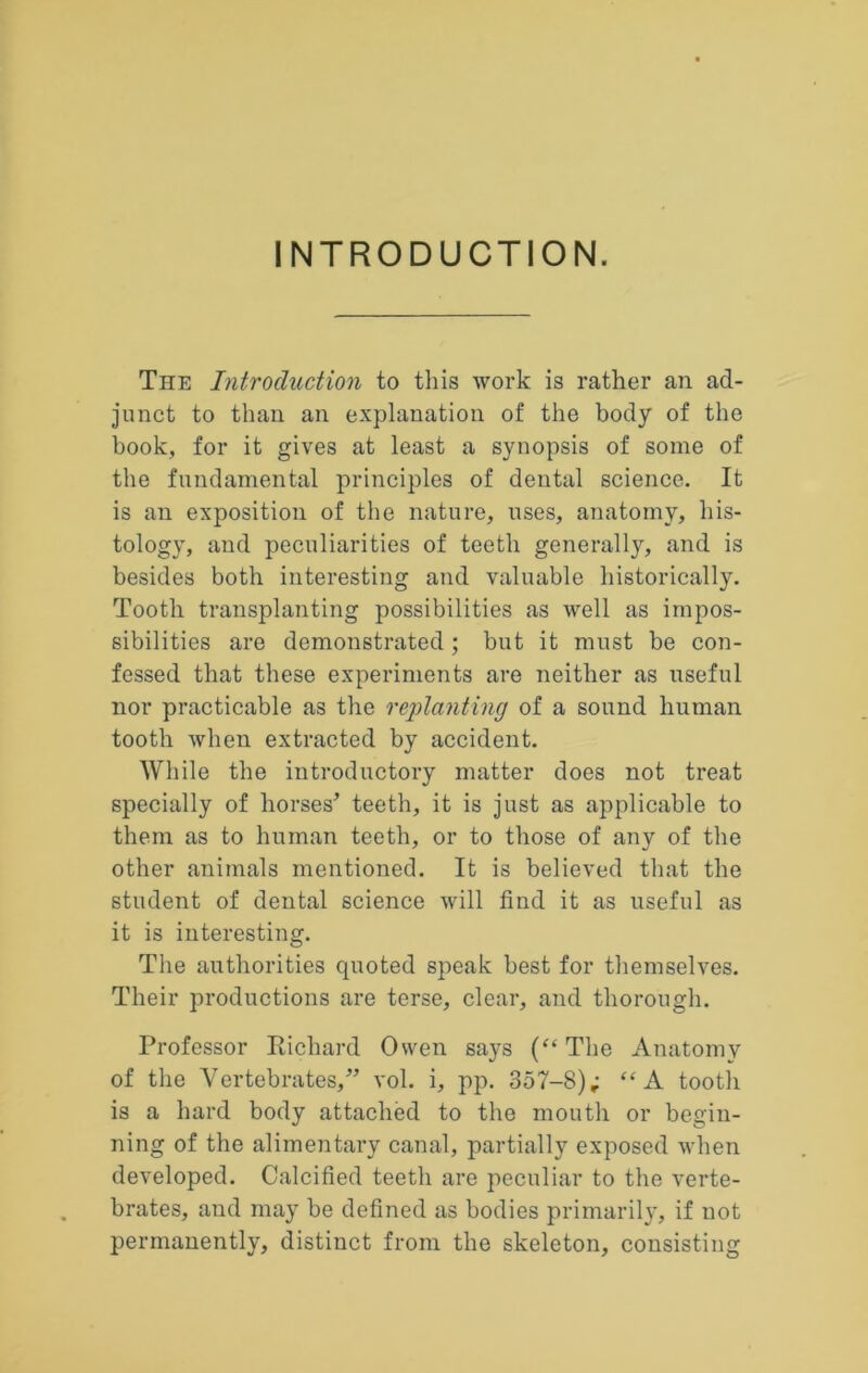 INTRODUCTION. The Introduction to this work is rather an ad- junct to than an explanation of the body of the book, for it gives at least a synopsis of some of the fundamental principles of dental science. It is an exposition of the nature, uses, anatomy, his- tology, and peculiarities of teeth generally, and is besides both interesting and valuable historically. Tooth transplanting possibilities as well as impos- sibilities are demonstrated; but it must be con- fessed that these experiments are neither as useful nor practicable as the replanting of a sound human tooth when extracted by accident. While the introductory matter does not treat specially of horses^ teeth, it is just as applicable to them as to human teeth, or to those of any of the other animals mentioned. It is believed that the student of dental science will find it as useful as it is interesting. Tlie authorities quoted speak best for themselves. Their productions are terse, clear, and thorough. Professor Richard Owen says The Anatomy of the Vertebrates,” vol. i, pp. 357-8); “A tooth is a hard body attached to the mouth or begin- ning of the alimentary canal, partially exposed when developed. Calcified teeth are peculiar to the verte- brates, and may be defined as bodies primarily, if not permanently, distinct from the skeleton, consisting