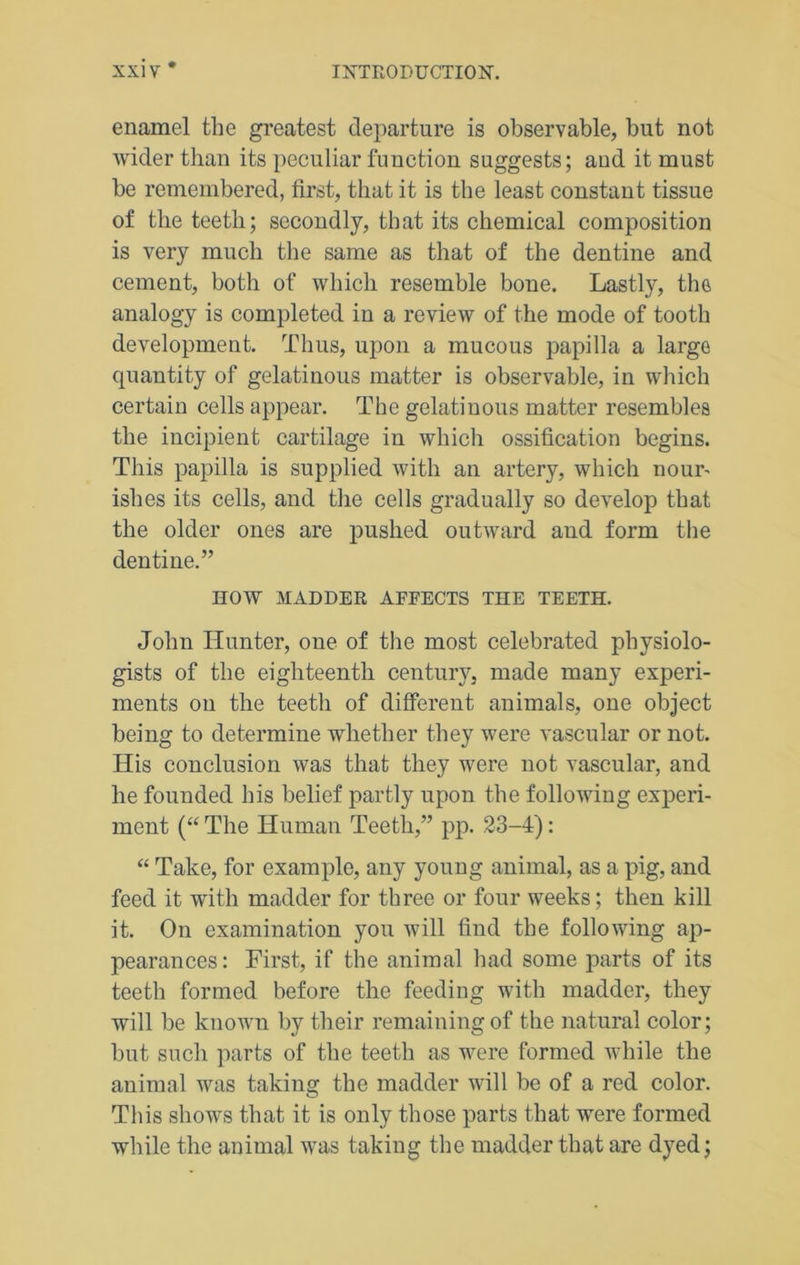 enamel the greatest departure is observable, but not wider than its peculiar function suggests; and it must be remembered, first, that it is the least constant tissue of the teeth; secondly, that its chemical composition is very much the same as that of the dentine and cement, both of which resemble bone. Lastly, the analogy is completed in a review of the mode of tooth development. Thus, upon a mucous papilla a large quantity of gelatinous matter is observable, in which certain cells appear. The gelatinous matter resembles the incipient cartilage in which ossification begins. This papilla is supplied with an artery, which nour- ishes its cells, and the cells gradually so develop that the older ones are pushed outward and form the dentine.” HOW MADDER AFFECTS THE TEETH. John Hunter, one of the most celebrated physiolo- gists of the eighteenth century, made many experi- ments on the teeth of different animals, one object being to determine whether they were vascular or not. His conclusion was that they were not vascular, and he founded his belief partly upon the following experi- ment (“The Human Teeth,” pp. 23-4): “ Take, for example, any young animal, as a pig, and feed it with madder for three or four weeks; then kill it. On examination you will find the following ap- pearances : First, if the animal had some parts of its teeth formed before the feeding with madder, they will be known by their remaining of the natural color; but such parts of the teeth as were formed while the animal was taking the madder will be of a red color. This shows that it is only those parts that were formed while the animal was taking the madder that are dyed;