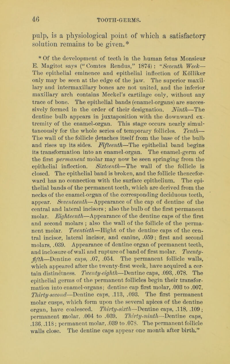 pulp, is a physiological point of which a satisfactory solution remains to be given.* * Of the development of teeth in the human fetus Monsieur E. Magitot says (“Comtes Rendus,” 1874): “Seventh Week— The epitlielial eminence and epithelial inflection of Kolliker only may be seen at the edge of the jaw. The superior maxil- lary and intermaxillary bones are not united, and the inferior maxillary arch contains Meckel’s cartilage only, without any trace of bone. The epithelial bands (enamel-organs) are succes- sively formed in the order of their designation. Ninth—The dentine bulb appears in juxtaposition with the downward ex- tremity of the enamel-organ. This stage occurs nearly simul- taneously for the whole series of temporary follicles. Tenth— The wall of the follicle detaches itself from the base of the bulb and rises up its sides. Fifteenth—The epithelial band begins its transformation into an enamel-organ. The enamel-germ of the first permanent molar may now be seen springing from the epithelial inflection. Sixteenth—The wall of the follicle is closed. The epithelial band is broken, and the follicle thencefor- ward has no connection with the surface epithelium. The epi- thelial bands of the permanent teeth, wliich are derived from the necks of the enamel-organ of the corresponding deciduous teeth, appear. Seventeenth—Appearance of the cap of dentine of the central and lateral incisors ; also the bulb of the first permanent molar. Eighteenth—Appearance of the dentine caps of the fli*st and second molars ; also the wall of the follicle of the perma- nent molar. Ticentieth—Right of the dentine caps of the cen- tral incisor, lateral incisor, and canine, .059; first and second molars, .039. Appearance of dentine organ of permanent teeth, and inclosure of wall and rupture of band of first molar. Twenty- fifth—Dentine caps, .07, .054. The permanent follicle walls, which appeared after the twenty-first week, have acquired a cer- tain distinctness. Twenty-eighth—Dentine caps, .093, .078. The eifithelial germs of the permanent follicles begin their transfor- mation into enamel-organs; dentine cap first molar, .003 to .007. Thirty-second—Dentine caps, .113, .093. The first permanent molar cusps, which form ui>on the several apices of the dentine organ, ha\m coalesced. Thirty-sixth—Dentine caps, .118, .109; permanent molar, .004 to .039. Thirty-ninth—Dentine caps, .130, .118; permanent molar, .039 to .078. The permanent follicle walls close. The dentine caps appear one month after birth.”