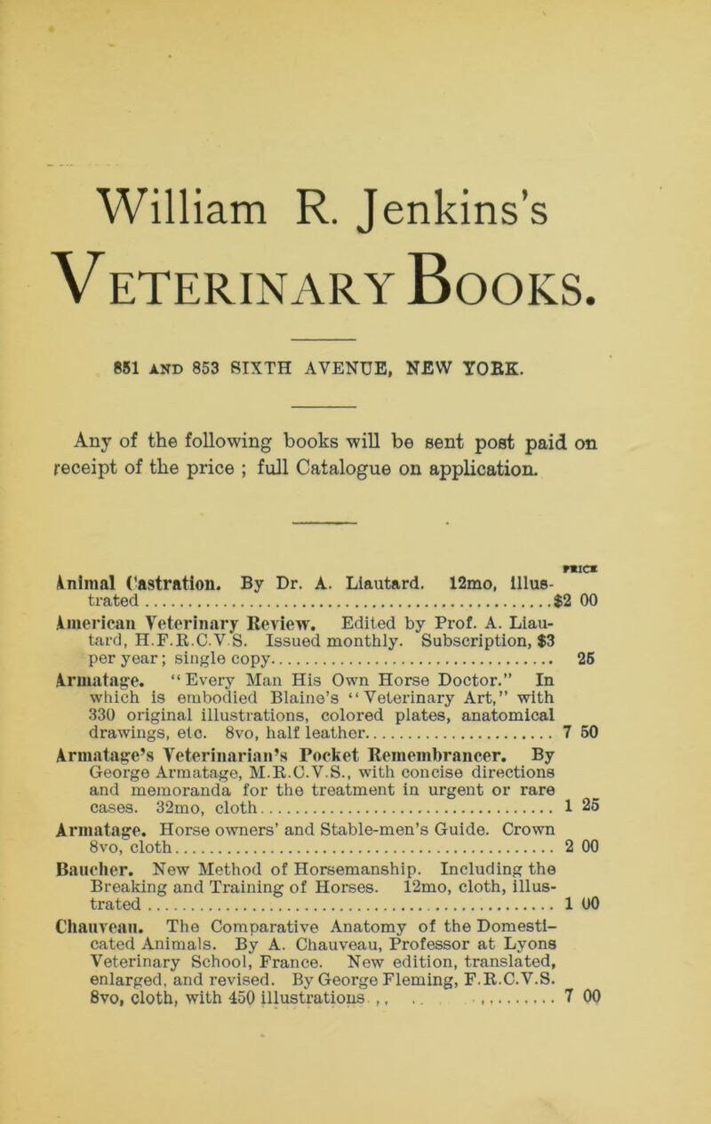 William R. Jenkins’s V ETERINARY BoOKS. 851 AND 853 SIXTH AVENUE, NEW TOEK. Any of the following books will be sent post paid on receipt of the price ; full Catalogue on application- nucx inlmal Castration. By Dr. A. Llautard. 12mo, Illus- trated $2 00 imerican Veterinary Review. Edited by Prof. A. Liau- tard, H.F.R.C.V S. Issued monthly. Subscription, $3 per year; single copy 26 iruiatage. “Every Man His Own Horse Doctor.” In which is embodied Blaine’s “Veterinary Art,” with 330 original illustrations, colored plates, anatomical drawings, etc. 8vo, half leather 7 50 Armatage’s Veterinarian’s Pocket Remembrancer. By George Armatage, M.R.C.V.S., with concise directions and memoranda for the treatment in urgent or rare cases. 32mo, cloth 1 25 Armatage. Horse owners’ and Stable-men’s Guide. Crown 8vo, cloth 2 00 Baucher. New Method of Horsemanship. Including the Breaking and Training of Horses. 12mo, cloth, illus- trated 1 UO Cliauvean. The Comparative Anatomy of the Domesti- cated Animals. By A. Chauveau, Professor at Lyons Veterinary School, France. New edition, translated, enlarged, and revised. By George Fleming, F.R.C.V.S.