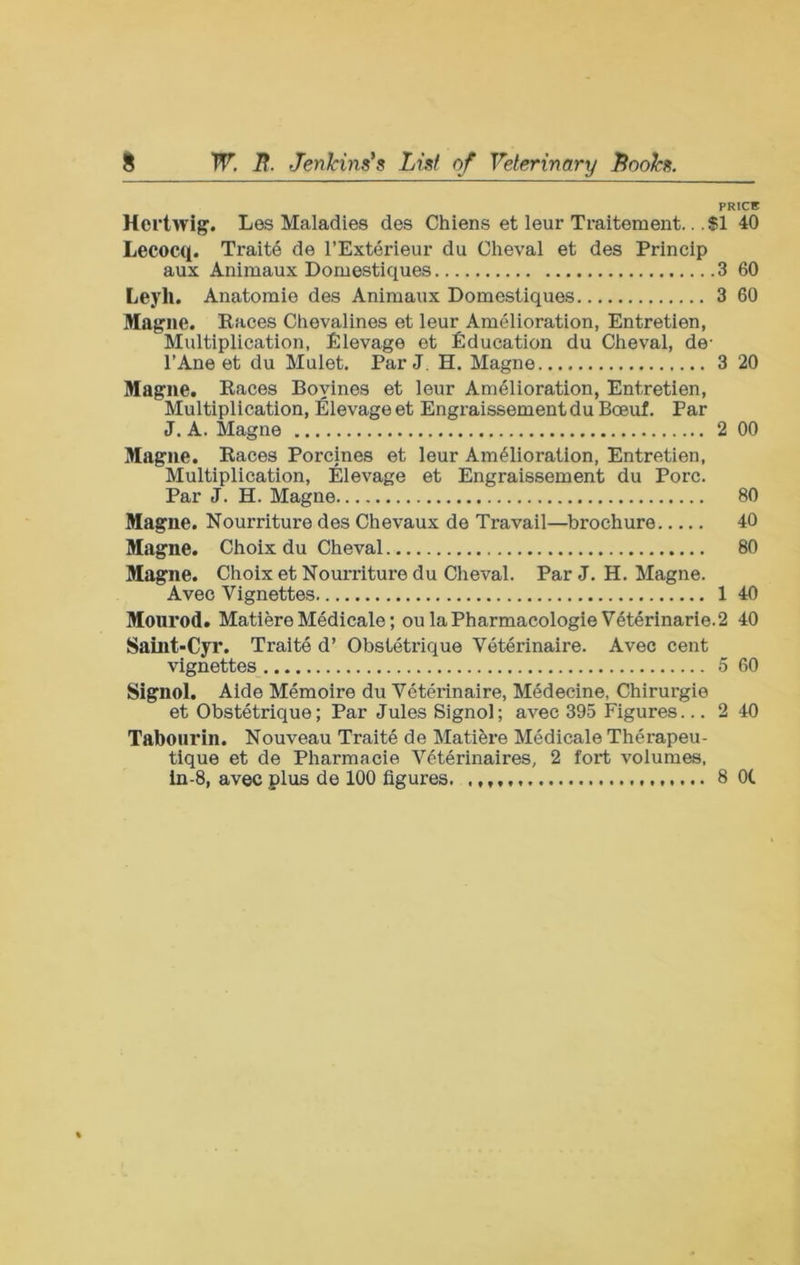 PRICE Hcrtwig. Les Maladies des Chiens et leur Traitement... $1 40 Lecocq. Traite de I’Exterieur du Oheval et des Princip aux Animaux Domestiques 3 60 Leyh. Anatomie des Animaux Domestiques 3 60 Magne. Eaces Chevalines et leur Amelioration, Entretien, Multiplication, Elevage et Education du Cheval, de- I’Ane et du Muiet. Par J. H. Magne 3 20 Magiie. Eaces Boyines et leur Amelioration, Entretien, Muitiplication, Elevage et Engraissement du Boeuf. Par J. A. Magne 2 00 Mague. Eaces Porcines et leur Amelioration, Entretien, Multiplication, Elevage et Engraissement du Pore. Par J. H. Magne 80 Magne. Nourriture des Chevaux de Travail—brochure 40 Magne. Choix du Cheval 80 Magne. Choix et Nourriture du Cheval. Par J. H. Magne. Avec Vignettes 1 40 Mourod. Matiere Medicale; ou laPharmacologie Vet4rinarie.2 40 Saint-Cyr. Traite d’ Obstetrique Veterinaire. Avec cent vignettes 5 60 Signol. Aide Memoire du Veterinaire, Medecine, Chirurgie et Obstetrique; Par Jules Signol; avec 395 Figures... 2 40 Tabourin. Nouveau Traite de Matifere Medicale Therapeu- tique et de Pharmacie V6terinaires, 2 fort volumes, in-8, avec plus de 100 figures. 8 Ot