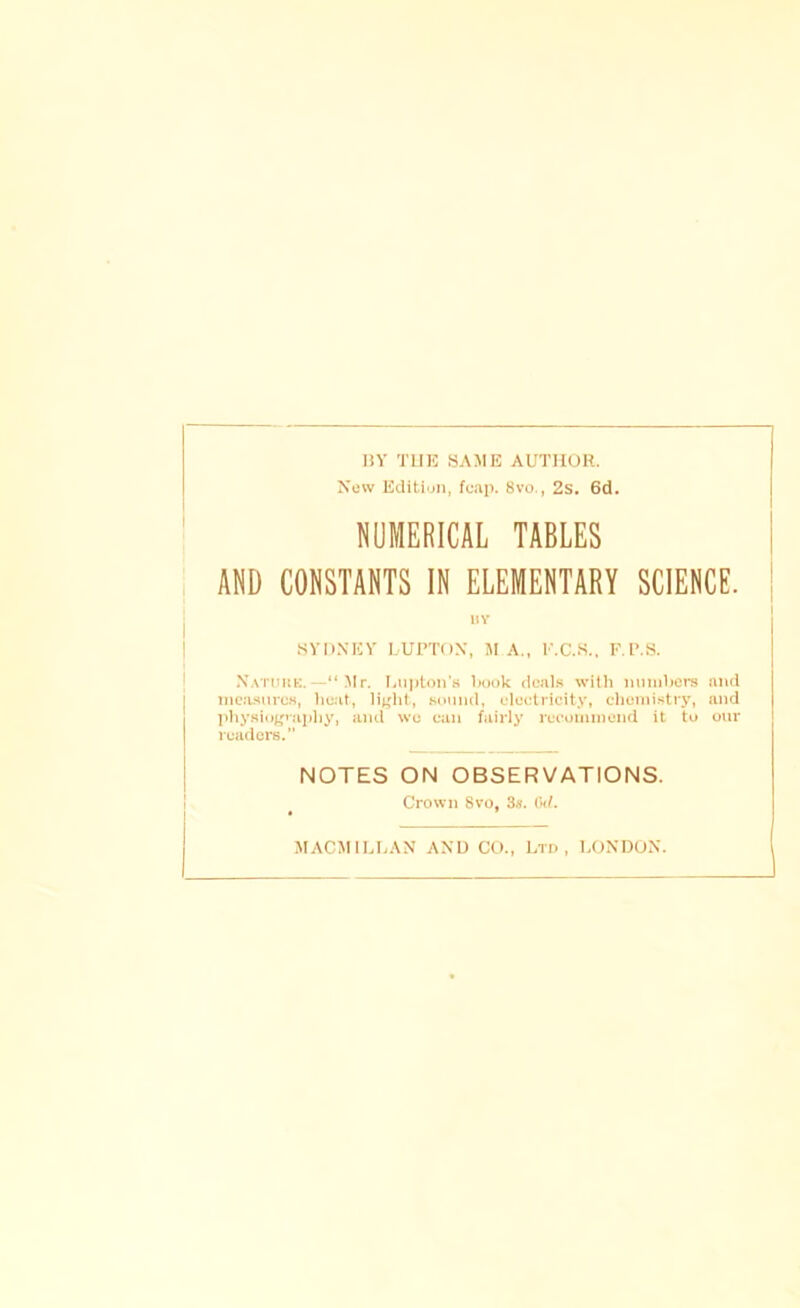 HY THE «AME AUTHOR. New Edition, fcap. 8vo., 2s. 6d. NUMERICAL TABLES AND CONSTANTS IN ELEMENTARY SCIENCE. nv SYDNEY LUPT()N, M A., r.C.S., RT.S. N.sTimK.—“Mr. liU))ton’s book deals with mimbers and mea.siirc.s, heat, li^ht, snmul, electricity, chemistry, and ])hysio|,^vaphy, and wo can fairly recommend it to our readers.” NOTES ON OBSERVATIONS. Crown 8VO, 3.'^. (kl. MACMIU.AN AND CO., Ltd, LONDON.