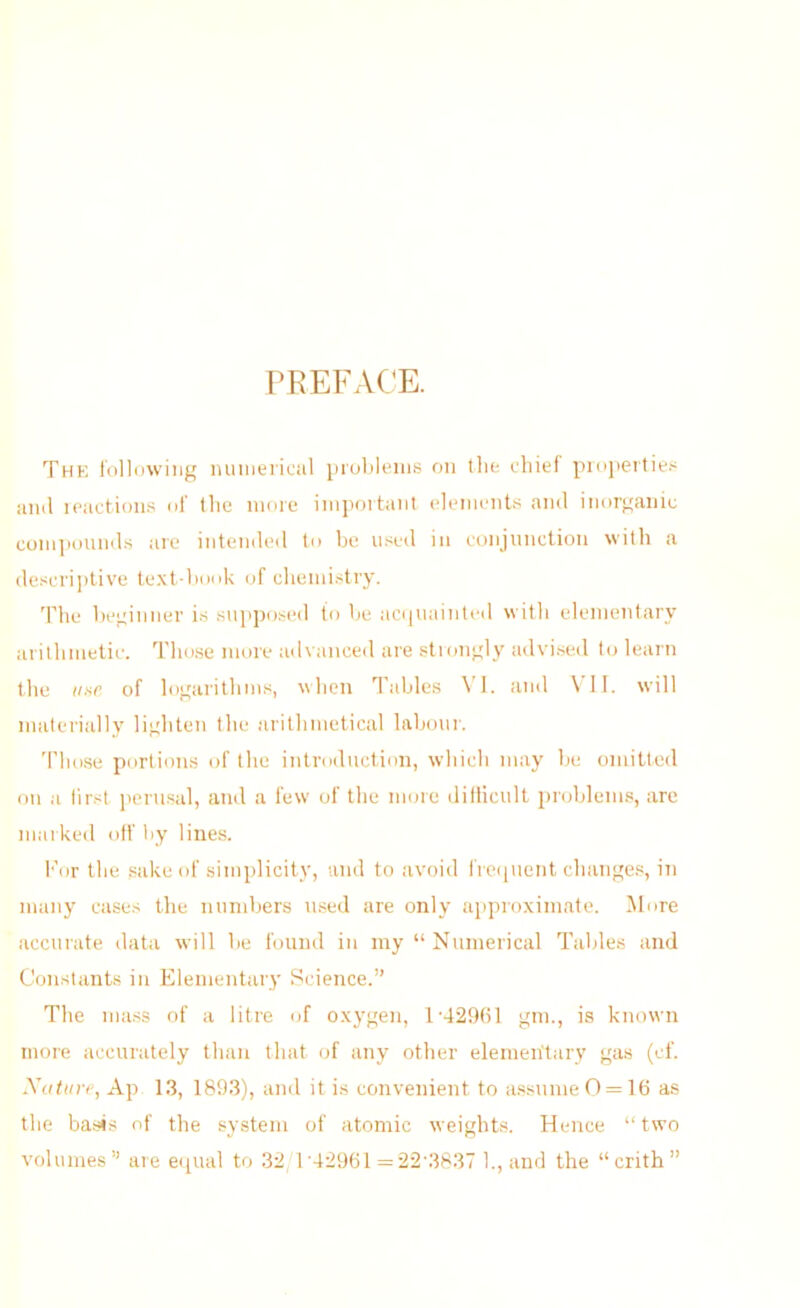 PREFACE. Thk tollowiiig lunuei’ical i)iul)leiii8 on tlie chief proj)ertie.< iiinl leactioiis of tlic more iinpoitaiit element.'; ami inorganic conqiouiuhs are intemleil to be used in conjunction with a (le.scri])tive te.\t-hook of chemi.stry. The beginner is supposed to be aci|uainted with elementary arithmetic. Those more ailvanced are stiongly advised to learn the iinr of logarithms, when Tables VI. and VII. will materially lighten the arithmetical labemr. Those portioms of the introduction, which may be omitted on a first jtcrusal, and a few of the more dillicult problem.s, are markeil off by lines. For the sake of simplicity, and to avoid irequent changes, in many cases the numbers used are only approximate. More accurate data will be found in my “Numerical Tables and Constants in Elementary Science.” The mass of a litre of oxygen, l-429bl gm., is known more accurately than that of any other elementary gas (cf. Xuttu'fi, Ap 1.3, 1893), and it is convenient to assume 0 = 16 as the basis of the system of atomic weights. Hence “two volumes” are equal to 32/1'42961 =22'3837 1., and the “crith”