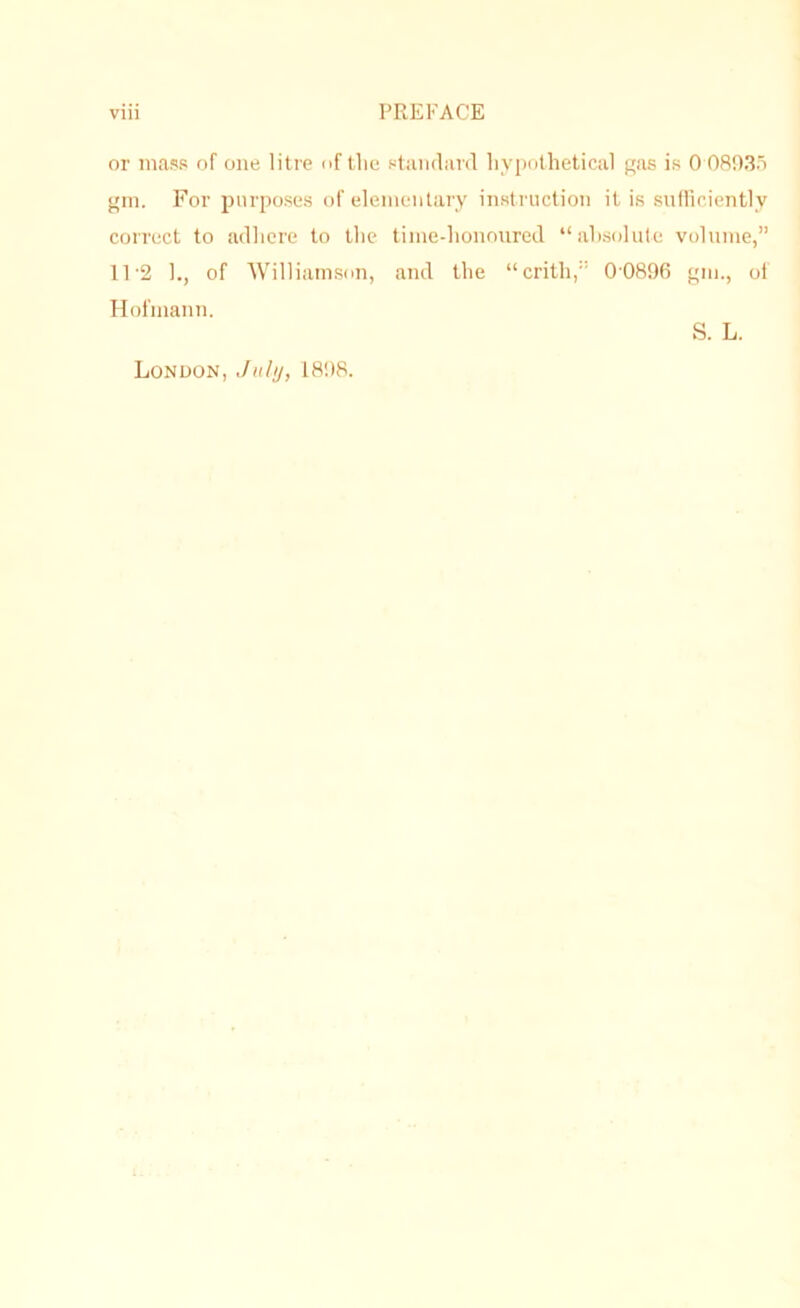 or mass of one litre of tlie standard liyi'othelical gas is 0 08035 gin. For purposes of eleinentary instruction it is snfliciently correct to adliere to the time-honoured “ah.solute volume,” 11'2 h, of Williamson, and the “crith,” 00896 gm., of Hofmann. S. L. London, JuIu, 1898.