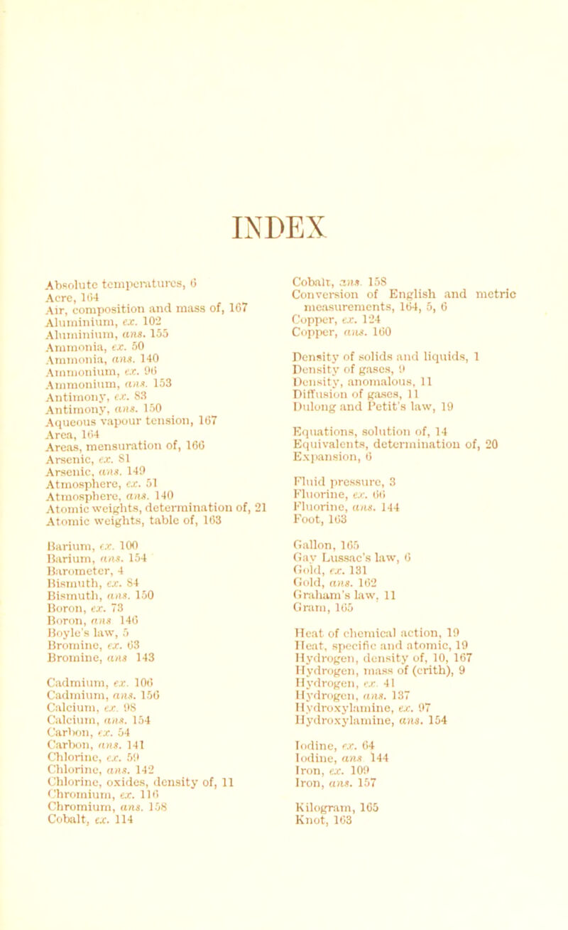 INDEX Absolute tcmpomtures, (3 Acre, bi4 Air, composition and mass of, 167 Aluminium, cx. 102 Aluminium, ans. 155 Ammonia, cx. 50 .\mmonia, an,i. 140 Ammonium, e.r. 06 Aiiimonium, 153 Antimony, fx. S3 Antimony, ans. 1.50 Aquemis vapour tension, 167 Area, 164 Areas, mensuration of, 166 Arsenic, ex. SI Arsenic, ans. 149 Atmospliero, cx. 51 Atmosphere, ans. 140 Atomic weights, determination of, 21 Atomic weights, table of, 163 Barium, cx. lOO Barium, ans. 154 Barometer, 4 Bisimith, cx. S4 Bismuth, ans. 1.50 Boron, cx. 73 Boron, ans 146 Boyle’s law, 5 Bromine, cx. 63 Bromine, ans 143 Cadmium, cx. lOii Cadmium, ans. 156 Calcium, cx. OS Calcium, ans. 154 Carbon, cx. 54 Carlxin, ans. 141 Clilorine, cx. 59 Chlorine, ans. 142 Chlorine, oxides, density of, 11 i'hromium, cx. 116 Chromium, ans. 158 Cobalt, cx. 114 Coball, ans. 1.5S Conversion of English and metric measurements, 164, 5, 6 Copper, ex. 124 Copper, ans. 160 Density of solids and licjuids, 1 Density of g.ascs, 9 Density, anomalous, 11 Diffusion of gase.s, 11 Dulongand Petit's law, 19 Equations, solution of, 14 Equivalents, determination of, 20 E.\)>ansion, 6 Fluid jirossuro, 3 Fluorine, cx. 66 Fluorine, ans. 144 Foot, 163 Gallon, 165 Gay Ivuasac's lawq 6 Gold, ex. 131 Gold, ans. 162 Graham's law, 11 Gram, 165 Heat of chemical .action, 19 Heat, specific and atomic, 19 Hydrogen, density of, 10, 167 Hydrogen, m.a.ss of (erith), 9 Hydrogen, c.c 41 Hydrogen, ans. 137 Hydroxyl.amino, ex. 97 Hydroxylamine, aiis. 154 Iodine, ex. 64 Iodine, ans 144 Iron, cx. 109 Iron, ans. 157 Kilogram, 165 Knot, 103
