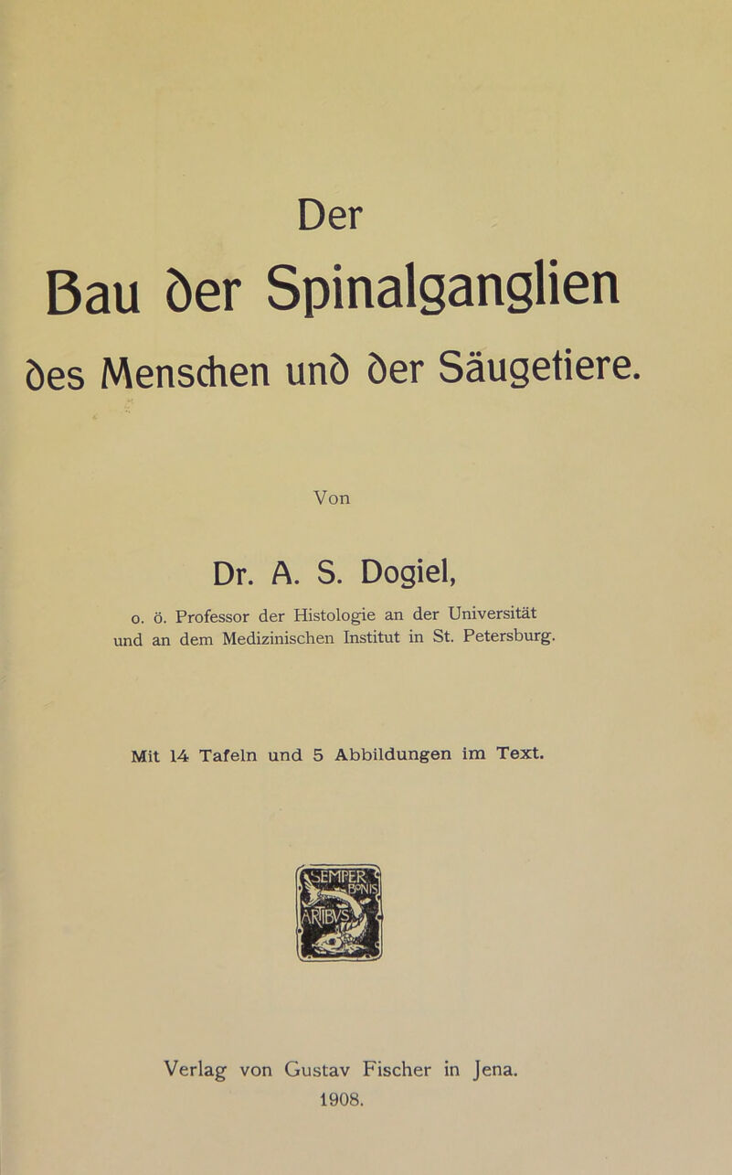 Der Bau der Spinalganglien des Menschen und der Säugetiere. Von Dr. A. S. Dogiel, o. ö. Professor der Histologie an der Universität und an dem Medizinischen Institut in St. Petersburg. Mit 14 Tafeln und 5 Abbildungen im Text. Verlag von Gustav Fischer in Jena. 1908.