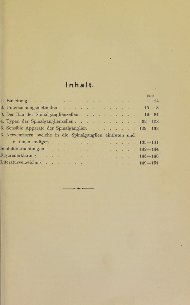 Inhalt. Seite 1. Einleitung 1—14 2. Untersuchungsmethoden 15—18 3. Der Bau der Spinalganglienzellen 19—31 4. Typen der Spinalganglienzellen 32—108 5. Sensible Apparate der Spinalganglien 109—132 6. Nervenfasern, welche in die Spinalganglien eintreten und in ihnen endigen 133—141 Schlußbetrachtungen 142—144 Figurenerklärung 145—148 Literaturverzeichnis 149—151