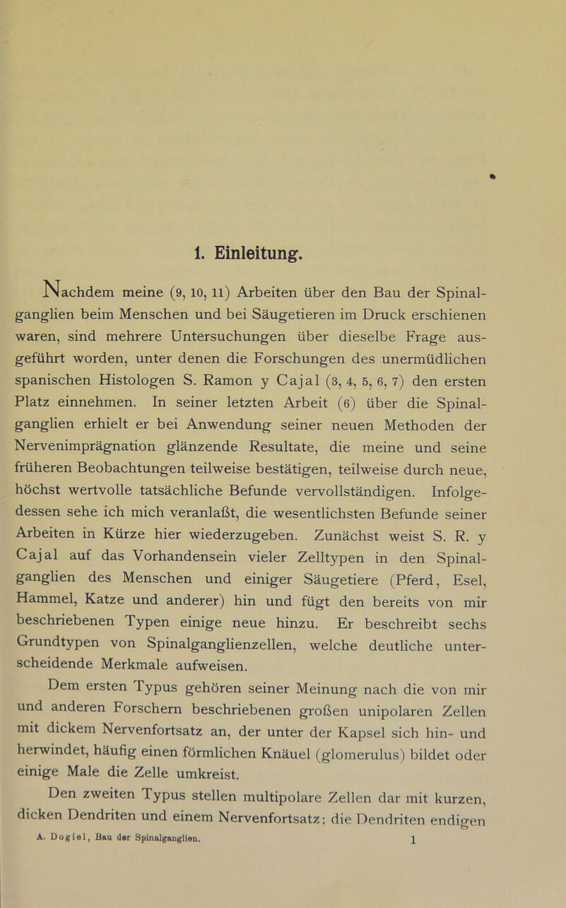 Nachdem meine (9, 10, ll) Arbeiten über den Bau der Spinal- ganglien beim Menschen und bei Säugetieren im Druck erschienen waren, sind mehrere Untersuchungen über dieselbe Frage aus- geführt worden, unter denen die Forschungen des unermüdlichen spanischen Histologen S. Ramon y Cajal (3, 4, 5, 6, 7) den ersten Platz einnehmen. In seiner letzten Arbeit (6) über die Spinal- ganglien erhielt er bei Anwendung seiner neuen Methoden der Nervenimprägnation glänzende Resultate, die meine und seine früheren Beobachtungen teilweise bestätigen, teilweise durch neue, höchst wertvolle tatsächliche Befunde vervollständigen. Infolge- dessen sehe ich mich veranlaßt, die wesentlichsten Befunde seiner Arbeiten in Kürze hier wiederzugeben. Zunächst weist S. R. y Cajal auf das Vorhandensein vieler Zelltypen in den Spinal- ganglien des Menschen und einiger Säugetiere (Pferd, Esel, Hammel, Katze und anderer) hin und fügt den bereits von mir beschriebenen Typen einige neue hinzu. Er beschreibt sechs Grundtypen von Spinalganglienzellen, welche deutliche unter- scheidende Merkmale aufweisen. Dem ersten Typus gehören seiner Meinung nach die von mir und anderen Forschern beschriebenen großen unipolaren Zellen mit dickem Nervenfortsatz an, der unter der Kapsel sich hin- und herwindet, häufig einen förmlichen Knäuel (glomerulus) bildet oder einige Male die Zelle umkreist. Den zweiten Typus stellen multipolare Zellen dar mit kurzen, dicken Dendriten und einem Nervenfortsatz; die Dendriten endigen A. Dogiel, Bau der Spinalganglien. 1