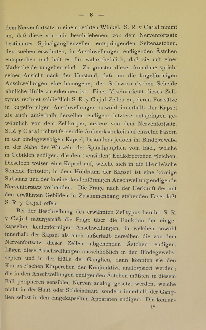 dem Nervenfortsatz in einem rechten Winkel. S. R. y Cajal nimmt an, daß diese von mir beschriebenen, von dem Nervenfortsatz bestimmter Spinalganglienzellen entspringenden Seitenästchen, den soeben erwähnten, in Anschwellungen endigenden Ästchen entsprechen und hält es für wahrscheinlich, daß sie mit einer Markscheide umgeben sind. Zu gunsten dieser Annahme spricht seiner Ansicht nach der Umstand, daß um die kugelförmigen Anschwellungen eine homogene, der Schwann’schen Scheide ähnliche Hülle zu erkennen ist. Einer Mischvarietät dieses Zell- typus rechnet schließlich S. R. y Cajal Zellen zu, deren Fortsätze in kugelförmigen Anschwellungen sowohl innerhalb der Kapsel als auch außerhalb derselben endigen; letztere entspringen ge- wöhnlich von dem Zellkörper, erstere von dem Nervenfortsatz. S. R. y C ajal richtet ferner die Aufmerksamkeit auf einzelne Fasern in der bindegewebigen Kapsel, besonders jedoch im Bindegewebe in der Nähe der Wurzeln der Spinalganglien vom Esel, welche in Gebilden endigen, die den (sensiblen) Endkörperchen gleichen. Dieselben weisen eine Kapsel auf, welche sich in die Henle’sche Scheide fortsetzt; in dem Hohlraum der Kapsel ist eine körnige Substanz und der in einer keulenförmigen Anschwellung endigende Nervenfortsatz vorhanden. Die Frage nach der Herkunft der mit den erwähnten Gebilden in Zusammenhang stehenden Faser läßt S. R. y Cajal offen. Bei der Beschreibung des erwähnten Zelltypus berührt S. R. y Cajal naturgemäß die Frage über die Funktion der einge- kapselten keulenförmigen Anschwellungen, in welchen sowohl innerhalb der Kapsel als auch außerhalb derselben die von dem Nervenfortsatz dieser Zellen abgehenden Ästchen endigen. Lägen diese Anschwellungen ausschließlich in den Bindegewebs- septen und in der Hülle der Ganglien, dann könnten sie den Krause sehen Körperchen der Konjunktiva analogisiert werden; die in den Anschwellungen endigenden Ästchen müßten in diesem Fall peripheren sensiblen Nerven analog gesetzt werden, welche nicht in der Haut oder Schleimhaut, sondern innerhalb der Gang- lien selbst in den eingekapselten Apparaten endigen. Die keulen- 1*