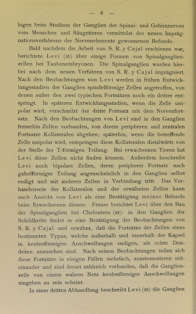 logen beim Studium der Ganglien der Spinal- und Gehirnnerven vom Menschen und Säugetieren vermittelst des neuen Impräg- nationsverfahrens der Nervenelemente gewonnenen Befunde. Bald nachdem die Arbeit von S. R. y Cajal erschienen war, berichtete Levi (21) über einige Formen von Spinalganglien- zellen bei Taubenembryonen. Die Spinalganglien wurden hier- bei nach dem neuen Verfahren von S. R. y Cajal imprägniert. Nach den Beobachtungen von Levi werden in frühen Entwick- lungsstadien der Ganglien spindelförmige Zellen angetroffen, von denen außer den zwei typischen Fortsätzen noch ein dritter ent- springt. In späteren Entwicklungsstadien, wenn die Zelle uni- polar wird, verschmilzt der dritte Fortsatz mit dem Nervenfort- satz. Nach den Beobachtungen von Levi sind in den Ganglien fernerhin Zellen vorhanden, von derem peripheren und zentralen Fortsatze Kollateralen abgehen; späterhin, wenn die betreffende Zelle unipolar wird, entspringen diese Kollateralen distalwärts von der Stelle der T-förmigen Teilung. Bei erwachsenen Tieren hat Levi diese Zellen nicht finden können. Außerdem beschreibt Levi noch bipolare Zellen, deren peripherer Fortsatz nach gabelförmiger Teilung augenscheinlich in den Ganglien selbst endigt und mit anderen Zellen in Verbindung tritt. Das Vor- handensein der Kollateralen und der erwähnten Zellen kann nach Ansicht von Levi als eine Bestätigung meiner Befunde beim Erwachsenen dienen. Ferner berichtet Levi über den Bau der Spinalganglien bei Cheloniern (22): in den Ganglien der Schildkröte findet er eine Bestätigung der Beobachtungen von S. R. y Cajal und erwähnt, daß die Fortsätze der Zellen eines bestimmten Typus, welche außerhalb und innerhalb der Kapsel in keulenförmigen Anschwellungen endigen, als echte Den- driten anzusehen sind. Nach seinen Beobachtungen teilen sich diese Fortsätze in einigen Fällen mehrfach, anastomosieren mit- einander und sind derart zahlreich vorhanden, daß die Ganglien- zelle von einem wahren Netz keulenförmiger Anschwellungen umgeben zu sein scheint. In einer dritten Abhandlung beschreibt Levi (23) die Ganglien