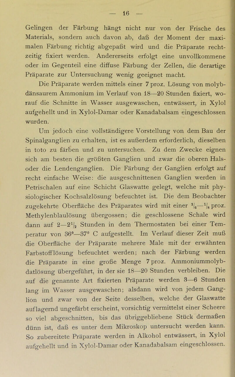 Gelingen der Färbung hängt nicht nur von der Frische des Materials, sondern auch davon ab, daß der Moment der maxi- malen Färbung richtig abgepaßt wird und die Präparate recht- zeitig fixiert werden. Andererseits erfolgt eine unvollkommene oder im Gegenteil eine diffuse Färbung der Zellen, die derartige Präparate zur Untersuchung wenig geeignet macht. Die Präparate werden mittels einer 7 proz. Lösung von molyb- dänsaurem Ammonium im Verlauf von 18—20 Stunden fixiert, wo- rauf die Schnitte in Wasser ausgewaschen, entwässert, in Xylol aufgehellt und in Xylol-Damar oder Kanadabalsam eingeschlossen wurden. Um jedoch eine vollständigere Vorstellung von dem Bau der Spinalganglien zu erhalten, ist es außerdem erforderlich, dieselben in toto zu färben und zu untersuchen. Zu dem Zwecke eignen sich am besten die größten Ganglien und zwar die oberen Hals- oder die Lendenganglien. Die Färbung der Ganglien erfolgt auf recht einfache Weise: die ausgeschnittenen Ganglien werden in Petrischalen auf eine Schicht Glaswatte gelegt, welche mit phy- siologischer Kochsalzlösung befeuchtet ist. Die dem Beobachter zugekehrte Oberfläche des Präparates wird mit einer 1/6—1/8 proz. Methylenblaulösung übergossen; die geschlossene Schale wird dann auf 2—21/2 Stunden in dem Thermostaten bei einer Tem- peratur von 36°—37° C aufgestellt. Im Verlauf dieser Zeit muß die Oberfläche der Präparate mehrere Male mit der erwähnten Farbstofflösung befeuchtet werden; nach der Färbung werden die Präparate in eine große Menge 7 proz. Ammoniummolyb- datlösung übergeführt, in der sie 18—20 Stunden verbleiben. Die auf die genannte Art fixierten Präparate werden 3—6 Stunden lang im Wasser ausgewaschen; alsdann wird von jedem Gang- lion und zwar von der Seite desselben, welche der Glaswatte auflagernd ungefärbt erscheint, vorsichtig vermittelst einer Scheere so viel abgeschnitten, bis das übriggebliebene Stück dermaßen dünn ist, daß es unter dem Mikroskop untersucht werden kann. So zubereitete Präparate werden in Alkohol entwässert, in Xylol aufgehellt und in Xylol-Damar oder Kanadabalsam eingeschlossen.