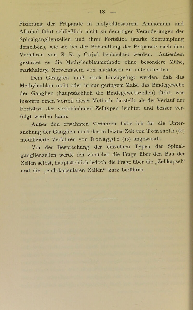 Fixierung der Präparate in molybdänsaurem Ammonium und Alkohol führt schließlich nicht zu derartigen Veränderungen der Spinalganglienzellen und ihrer Fortsätze (starke Schrumpfung derselben), wie sie bei der Behandlung der Präparate nach dem Verfahren von S. R. y Cajal beobachtet werden. Außerdem gestattet es die Methylenblaumethode ohne besondere Mühe, markhaltige Nervenfasern von marklosen zu unterscheiden. Dem Gesagten muß noch hinzugefügt werden, daß das Methylenblau nicht oder in nur geringem Maße das Bindegewebe der Ganglien (hauptsächlich die Bindegewebszellen) färbt, was insofern einen Vorteil dieser Methode darstellt, als der Verlauf der Fortsätze der verschiedenen Zelltypen leichter und besser ver- folgt werden kann. Außer den erwähnten Verfahren habe ich für die Unter- suchung der Ganglien noch das in letzter Zeit von Tomaselli (85) modifizierte Verfahren von Donaggio (15) angewandt. Vor der Besprechung der einzelnen Typen der Spinal- ganglienzellen werde ich zunächst die Frage über den Bau der Zellen selbst, hauptsächlich jedoch die Frage über die „Zellkapsel“ und die „endokapsulären Zellen“ kurz berühren.