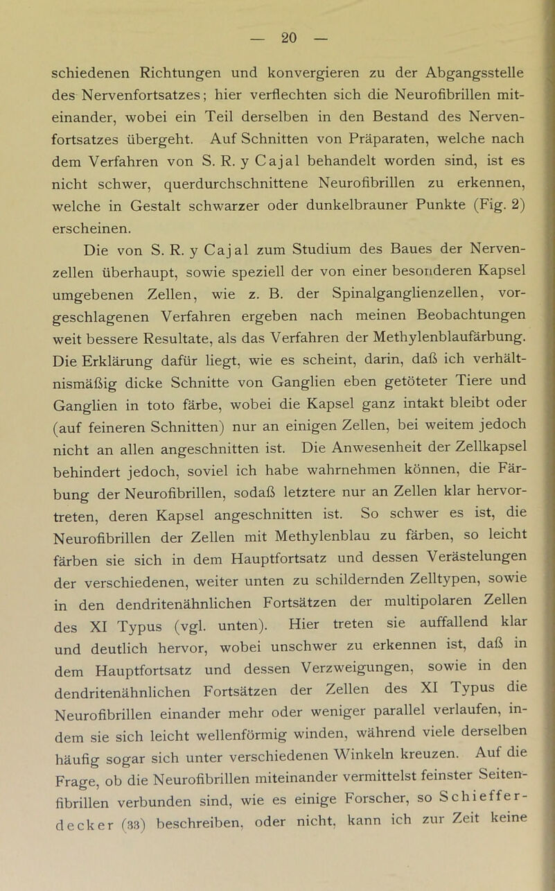 schiedenen Richtungen und konvergieren zu der Abgangsstelle des Nervenfortsatzes; hier verflechten sich die Neurofibrillen mit- einander, wobei ein Teil derselben in den Bestand des Nerven- fortsatzes übergeht. Auf Schnitten von Präparaten, welche nach dem Verfahren von S. R. y Cajal behandelt worden sind, ist es nicht schwer, querdurchschnittene Neurofibrillen zu erkennen, welche in Gestalt schwarzer oder dunkelbrauner Punkte (Fig. 2) erscheinen. Die von S. R. y Cajal zum Studium des Baues der Nerven- zellen überhaupt, sowie speziell der von einer besonderen Kapsel umgebenen Zellen, wie z. B. der Spinalganglienzellen, vor- geschlagenen Verfahren ergeben nach meinen Beobachtungen weit bessere Resultate, als das Verfahren der Methylenblaufärbung. Die Erklärung dafür liegt, wie es scheint, darin, daß ich verhält- nismäßig dicke Schnitte von Ganglien eben getöteter Tiere und Ganglien in toto färbe, wobei die Kapsel ganz intakt bleibt oder (auf feineren Schnitten) nur an einigen Zellen, bei weitem jedoch nicht an allen angeschnitten ist. Die Anwesenheit der Zellkapsel behindert jedoch, soviel ich habe wahrnehmen können, die Fär- bung der Neurofibrillen, sodaß letztere nur an Zellen klar hervor- treten, deren Kapsel angeschnitten ist. So schwer es ist, die Neurofibrillen der Zellen mit Methylenblau zu färben, so leicht färben sie sich in dem Hauptfortsatz und dessen Verästelungen der verschiedenen, weiter unten zu schildernden Zelltypen, sowie in den dendritenähnlichen Fortsätzen der multipolaren Zellen des XI Typus (vgl. unten). Hier treten sie auffallend klar und deutlich hervor, wobei unschwer zu erkennen ist, daß in dem Hauptfortsatz und dessen Verzweigungen, sowie in den dendritenähnlichen Fortsätzen der Zellen des XI Typus die Neurofibrillen einander mehr oder weniger parallel verlaufen, in- dem sie sich leicht wellenförmig winden, während viele derselben häufig sogar sich unter verschiedenen Winkeln kreuzen. Auf die Frage, ob die Neurofibrillen miteinander vermittelst feinster Seiten- fibrillen verbunden sind, wie es einige Forscher, so Schi eff er- deck er (33) beschreiben, oder nicht, kann ich zur Zeit keine