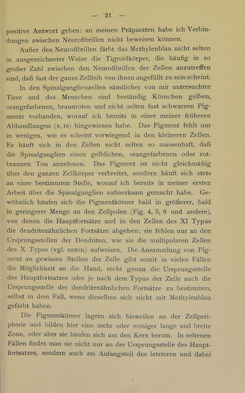 positive Antwort geben; an meinen Präparaten habe ich Verbin- dungen zwischen Neurofibrillen nicht beweisen können. Außer den Neurofibrillen färbt das Methylenblau nicht selten in ausgezeichneter Weise die Tigroidkörper, die häufig in so großer Zahl zwischen den Neurofibrillen der Zellen anzutreffen sind, daß fast der ganze Zellleib von ihnen angefüllt zu sein scheint. In den Spinalganglienzellen sämtlicher von mir untersuchter Tiere und des Menschen sind beständig Körnchen gelben, orangefarbenen, braunroten und nicht selten fast schwarzen Pig- ments vorhanden, worauf ich bereits in einer meiner früheren Abhandlungen (9, 10) hingewiesen habe. Das Pigment fehlt nur in wenigen, wie es scheint vorwiegend in den kleineren Zellen. Es häuft sich in den Zellen nicht selten so massenhaft, daß die Spinalganglien einen gelblichen, orangefarbenen oder rot- braunen Ton annehmen. Das Pigment ist nicht gleichmäßig über den ganzen Zellkörper verbreitet, sondern häuft sich stets an einer bestimmten Stelle, worauf ich bereits in meiner ersten Arbeit über die Spinalganglien aufmerksam gemacht habe. Ge- wöhnlich häufen sich die Pigmentkörner bald in größerer, bald in geringerer Menge an den Zellpolen (Fig. 4, 5, 6 und andere), von denen die Hauptfortsätze und in den Zellen des XI Typus die dendritenähnlichen Fortsätze abgehen; sie fehlen nur an den Ursprungsstellen der Dendriten, wie sie die multipolaren Zellen des X Typus (vgl. unten) aufweisen. Die Ansammlung von Pig- ment an gewissen Stellen der Zelle gibt somit in vielen Fällen die Möglichkeit an die Hand, recht genau die Ursprungsstelle des Hauptfortsatzes oder je nach dem Typus der Zelle auch die Ursprungsstelle der dendritenähnlichen Fortsätze zu bestimmen, selbst in dem Fall, wenn dieselben sich nicht mit Methylenblau gefärbt haben. Die Pigmentkörner lagern sich bisweilen an der Zellperi- pherie und bilden hier eine mehr oder weniger lange und breite Zone, oder aber sie häufen sich um den Kern herum, ln seltenen Fällen findet man sie nicht nur an der Ursprungsstelle des Haupt- fortsatzes, sondern auch am Anfangsteil des letzteren und dabei \