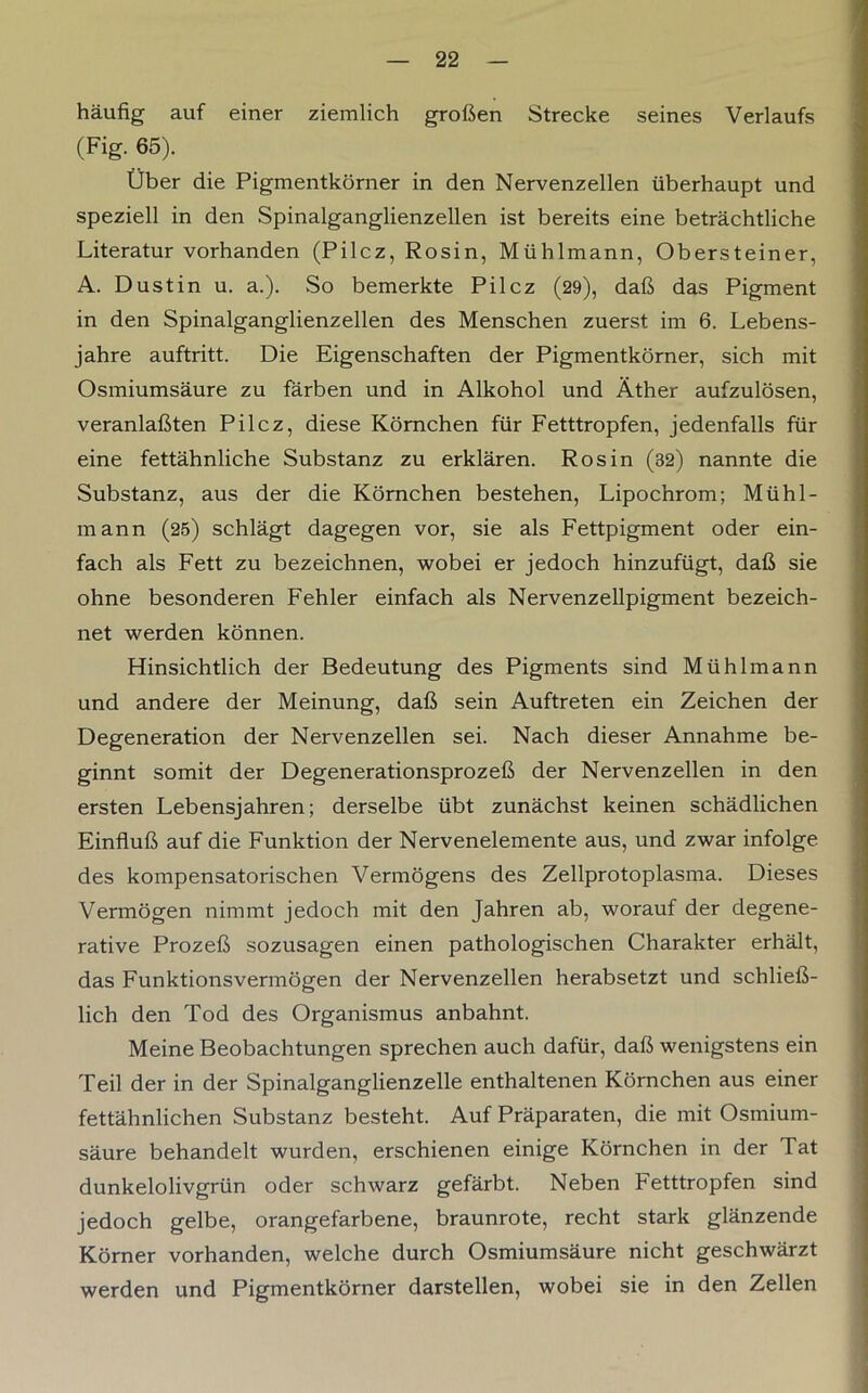 häufig auf einer ziemlich großen Strecke seines Verlaufs (Fig. 65). Über die Pigmentkörner in den Nervenzellen überhaupt und speziell in den Spinalganglienzellen ist bereits eine beträchtliche Literatur vorhanden (Pilcz, Rosin, Mühlmann, Obersteiner, A. Dust in u. a.). So bemerkte Pilcz (29), daß das Pigment in den Spinalganglienzellen des Menschen zuerst im 6. Lebens- jahre auftritt. Die Eigenschaften der Pigmentkörner, sich mit Osmiumsäure zu färben und in Alkohol und Äther aufzulösen, veranlaßten Pilcz, diese Körnchen für Fetttropfen, jedenfalls für eine fettähnliche Substanz zu erklären. Ros in (32) nannte die Substanz, aus der die Körnchen bestehen, Lipochrom; Mühl- mann (25) schlägt dagegen vor, sie als Fettpigment oder ein- fach als Fett zu bezeichnen, wobei er jedoch hinzufügt, daß sie ohne besonderen Fehler einfach als Nervenzellpigment bezeich- net werden können. Hinsichtlich der Bedeutung des Pigments sind Mühlmann und andere der Meinung, daß sein Auftreten ein Zeichen der Degeneration der Nervenzellen sei. Nach dieser Annahme be- ginnt somit der Degenerationsprozeß der Nervenzellen in den ersten Lebensjahren; derselbe übt zunächst keinen schädlichen Einfluß auf die Funktion der Nervenelemente aus, und zwar infolge des kompensatorischen Vermögens des Zellprotoplasma. Dieses Vermögen nimmt jedoch mit den Jahren ab, worauf der degene- rative Prozeß sozusagen einen pathologischen Charakter erhält, das Funktionsvermögen der Nervenzellen herabsetzt und schließ- lich den Tod des Organismus anbahnt. Meine Beobachtungen sprechen auch dafür, daß wenigstens ein Teil der in der Spinalganglienzelle enthaltenen Körnchen aus einer fettähnlichen Substanz besteht. Auf Präparaten, die mit Osmium- säure behandelt wurden, erschienen einige Körnchen in der Tat dunkelolivgrün oder schwarz gefärbt. Neben Fetttropfen sind jedoch gelbe, orangefarbene, braunrote, recht stark glänzende Körner vorhanden, welche durch Osmiumsäure nicht geschwärzt werden und Pigmentkörner darstellen, wobei sie in den Zellen