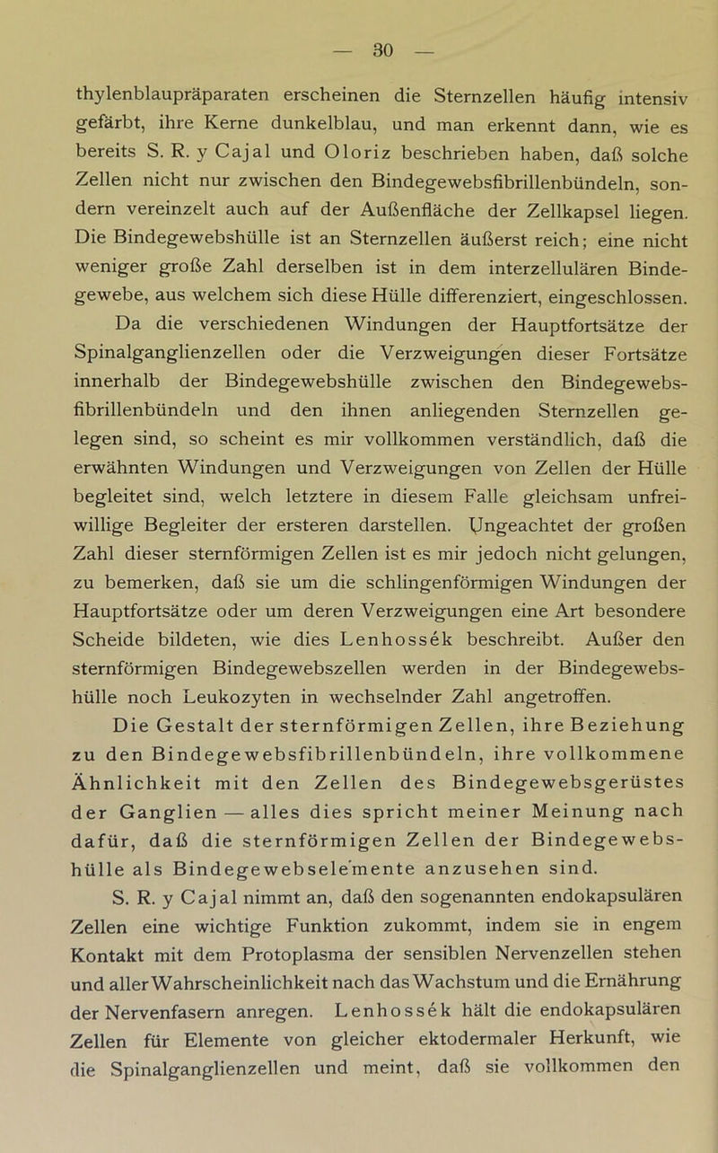 thylenblaupräparaten erscheinen die Sternzellen häufig intensiv gefärbt, ihre Kerne dunkelblau, und man erkennt dann, wie es bereits S. R. y Cajal und Oloriz beschrieben haben, daß solche Zellen nicht nur zwischen den Bindegewebsfibrillenbündeln, son- dern vereinzelt auch auf der Außenfläche der Zellkapsel liegen. Die Bindegewebshülle ist an Sternzellen äußerst reich; eine nicht weniger große Zahl derselben ist in dem interzellulären Binde- gewebe, aus welchem sich diese Hülle differenziert, eingeschlossen. Da die verschiedenen Windungen der Hauptfortsätze der Spinalganglienzellen oder die Verzweigungen dieser Fortsätze innerhalb der Bindegewebshülle zwischen den Bindegewebs- fibrillenbündeln und den ihnen anliegenden Sternzellen ge- legen sind, so scheint es mir vollkommen verständlich, daß die erwähnten Windungen und Verzweigungen von Zellen der Hülle begleitet sind, welch letztere in diesem Falle gleichsam unfrei- willige Begleiter der ersteren darstellen. Ungeachtet der großen Zahl dieser sternförmigen Zellen ist es mir jedoch nicht gelungen, zu bemerken, daß sie um die schlingenförmigen Windungen der Hauptfortsätze oder um deren Verzweigungen eine Art besondere Scheide bildeten, wie dies Lenhossek beschreibt. Außer den sternförmigen Bindegewebszellen werden in der Bindegewebs- hülle noch Leukozyten in wechselnder Zahl angetroffen. Die Gestalt der sternförmigen Zellen, ihre Beziehung zu den Bindegewebsfibrillenbündeln, ihre vollkommene Ähnlichkeit mit den Zellen des Bindegewebsgerüstes der Ganglien — alles dies spricht meiner Meinung nach dafür, daß die sternförmigen Zellen der Bindegewebs- hülle als Bindegewebsele’mente anzusehen sind. S. R. y Cajal nimmt an, daß den sogenannten endokapsulären Zellen eine wichtige Funktion zukommt, indem sie in engem Kontakt mit dem Protoplasma der sensiblen Nervenzellen stehen und aller Wahrscheinlichkeit nach das Wachstum und die Ernährung der Nervenfasern anregen. Lenhossek hält die endokapsulären Zellen für Elemente von gleicher ektodermaler Herkunft, wie die Spinalganglienzellen und meint, daß sie vollkommen den