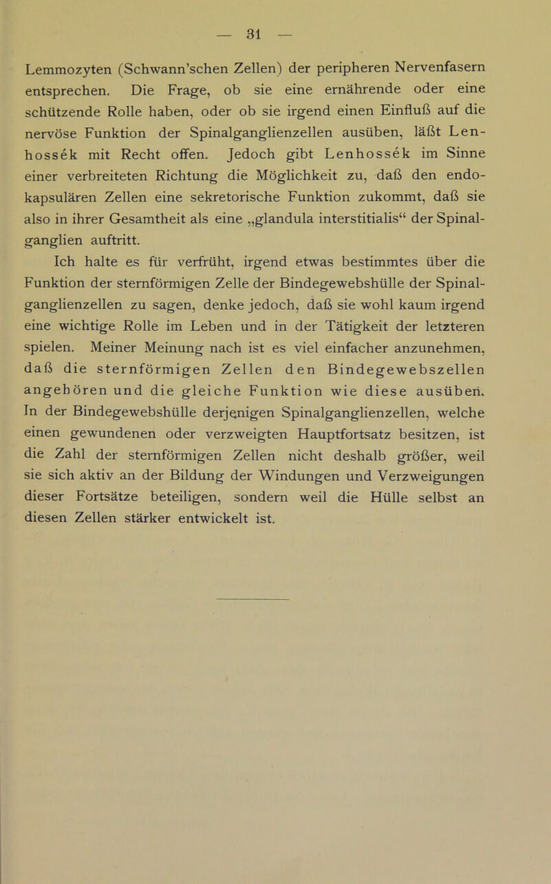 Lemmozyten (Schwann’schen Zellen) der peripheren Nervenfasern entsprechen. Die Frage, ob sie eine ernährende oder eine schützende Rolle haben, oder ob sie irgend einen Einfluß auf die nervöse Funktion der Spinalganglienzellen ausüben, läßt Len- hossek mit Recht offen. Jedoch gibt Lenhossek im Sinne einer verbreiteten Richtung die Möglichkeit zu, daß den endo- kapsulären Zellen eine sekretorische Funktion zukommt, daß sie also in ihrer Gesamtheit als eine „glandula interstitialis“ der Spinal- ganglien auftritt. Ich halte es für verfrüht, irgend etwas bestimmtes über die Funktion der sternförmigen Zelle der Bindegewebshülle der Spinal- ganglienzellen zu sagen, denke jedoch, daß sie wohl kaum irgend eine wichtige Rolle im Leben und in der Tätigkeit der letzteren spielen. Meiner Meinung nach ist es viel einfacher anzunehmen, daß die sternförmigen Zellen den Bindegewebszellen angehören und die gleiche Funktion wie diese ausüberi. In der Bindegewebshülle derjenigen Spinalganglienzellen, welche einen gewundenen oder verzweigten Hauptfortsatz besitzen, ist die Zahl der sternförmigen Zellen nicht deshalb größer, weil sie sich aktiv an der Bildung der Windungen und Verzweigungen dieser Fortsätze beteiligen, sondern weil die Hülle selbst an diesen Zellen stärker entwickelt ist.