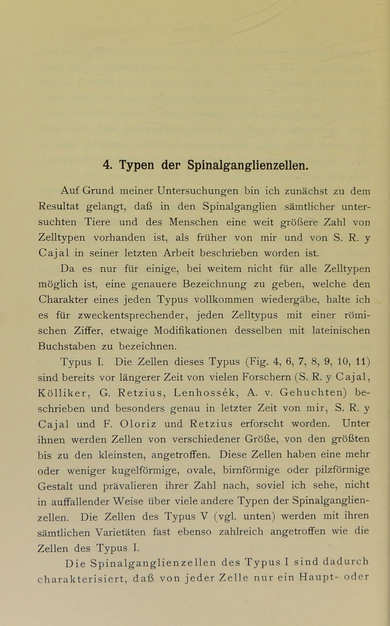 4. Typen der Spinalganglienzellen. Auf Grund meiner Untersuchungen bin ich zunächst zu dem Resultat gelangt, daß in den Spinalganglien sämtlicher unter- suchten Tiere und des Menschen eine weit größere Zahl von Zelltypen vorhanden ist, als früher von mir und von S. R. y Cajal in seiner letzten Arbeit beschrieben worden ist. Da es nur für einige, bei weitem nicht für alle Zelltypen möglich ist, eine genauere Bezeichnung zu geben, welche den Charakter eines jeden Typus vollkommen wiedergäbe, halte ich es für zweckentsprechender, jeden Zelltypus mit einer römi- schen Ziffer, etwaige Modifikationen desselben mit lateinischen Buchstaben zu bezeichnen. Typus I. Die Zellen dieses Typus (Fig. 4, 6, 7, 8, 9, 10, 11) sind bereits vor längerer Zeit von vielen Forschern (S. R. y Cajal, Kölliker, G. Retzius, Lenhossek, A. v. Gehuchten) be- schrieben und besonders genau in letzter Zeit von mir, S. R. y Cajal und F. Oloriz und Retzius erforscht worden. Unter ihnen werden Zellen von verschiedener Größe, von den größten bis zu den kleinsten, angetroflfen. Diese Zellen haben eine mehr oder weniger kugelförmige, ovale, bimförmige oder pilzförmige Gestalt und prävalieren ihrer Zahl nach, soviel ich sehe, nicht in auffallender Weise über viele andere Typen der Spinalganglien- zellen. Die Zellen des Typus V (vgl. unten) werden mit ihren sämtlichen Varietäten fast ebenso zahlreich angetroffen wie die Zellen des Typus I. Die Spinalganglienzellen des Typus I sind dadurch charakterisiert, daß von jeder Zelle nur ein Haupt- oder